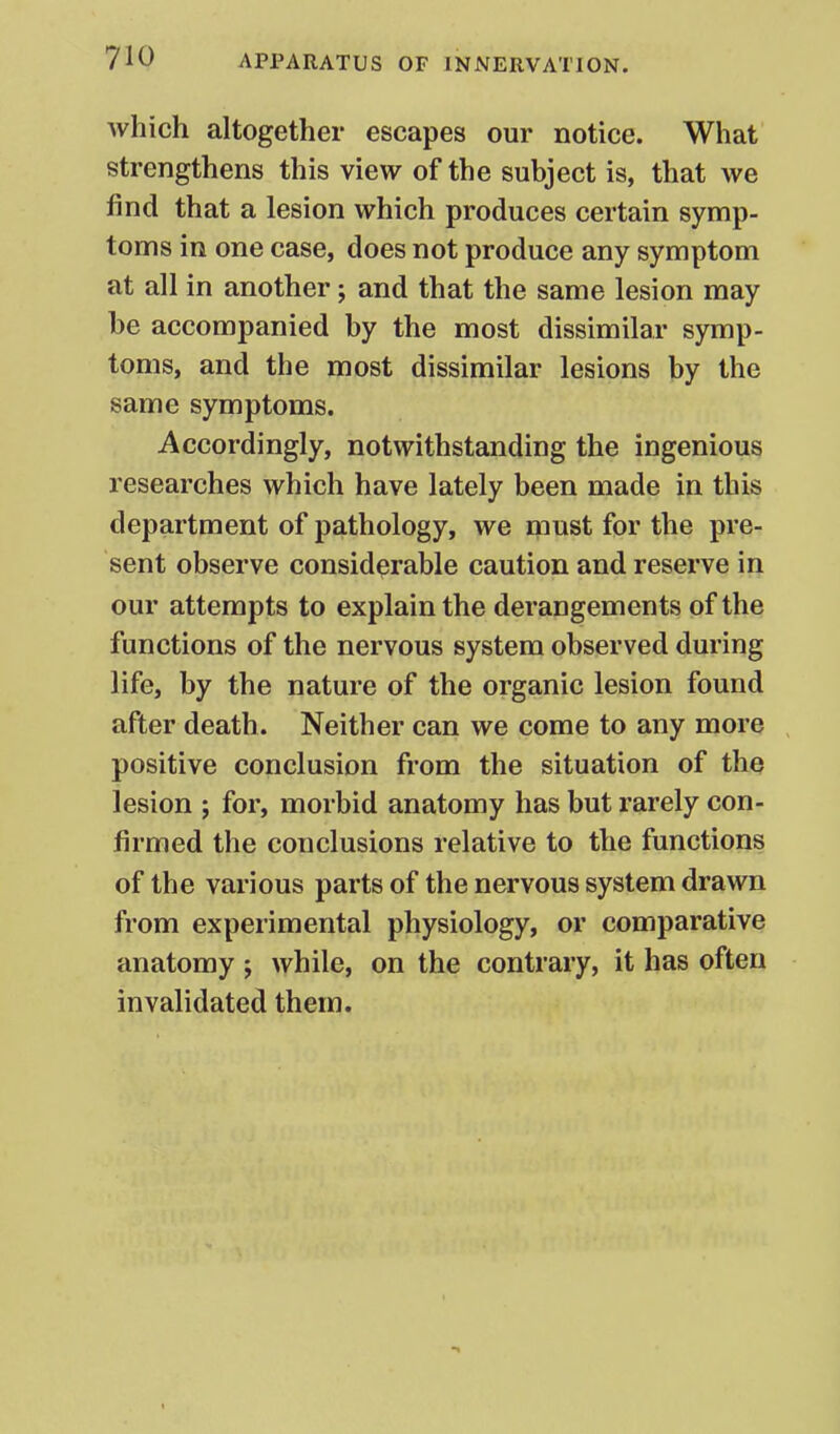 Avhich altogether escapes our notice. What strengthens this view of the subject is, that we find that a lesion which produces certain symp- toms in one case, does not produce any symptom at all in another; and that the same lesion may be accompanied by the most dissimilar symp- toms, and the most dissimilar lesions by the same symptoms. Accordingly, notwithstanding the ingenious researches which have lately been made in this department of pathology, we must for the pre- sent observe considerable caution and reserve in our attempts to explain the derangements of the functions of the nervous system observed during life, by the nature of the organic lesion found after death. Neither can we come to any more positive conclusion from the situation of the lesion ; for, morbid anatomy has but rarely con- firmed the conclusions relative to the functions of the various parts of the nervous system drawn from experimental physiology, or comparative anatomy ; while, on the contrary, it has often invalidated them.