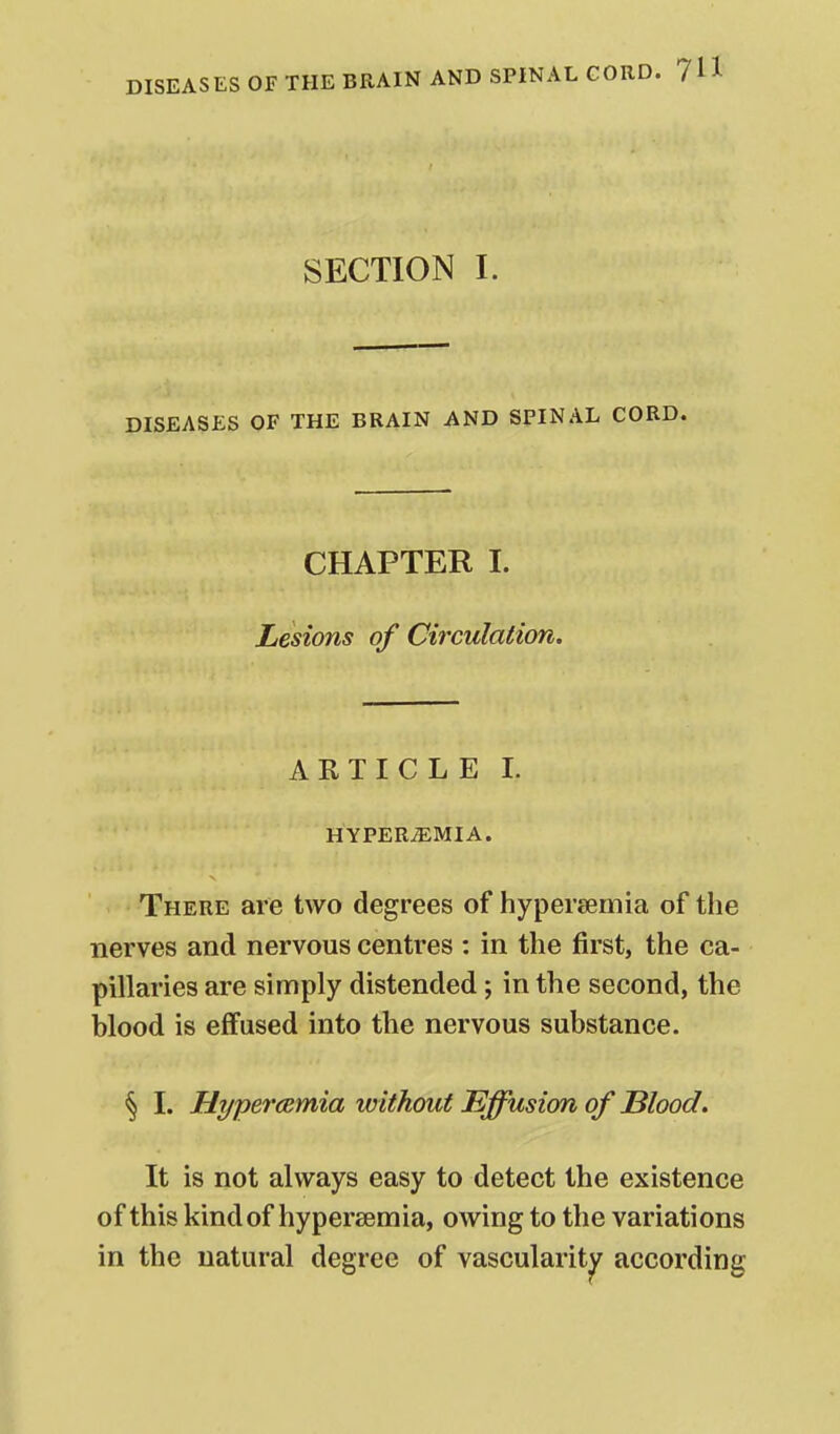 DISEASES OF THE BRAIN AND SPINAL CORD. 7 SECTION I. DISEASES OF THE BRAIN AND SPINAL CORD. CHAPTER I. Lesions of Circulation. ARTICLE I. HYPERiEMIA. There are two degrees of hypersemia of the nerves and nervous centres : in the first, the ca- pillaries are simply distended; in the second, the blood is effused into the nervous substance. § I. Hypercsmia without Effusion of Blood. It is not alw^ays easy to detect the existence of this kind of hypersemia, owing to the variations in the natural degree of vascularity according