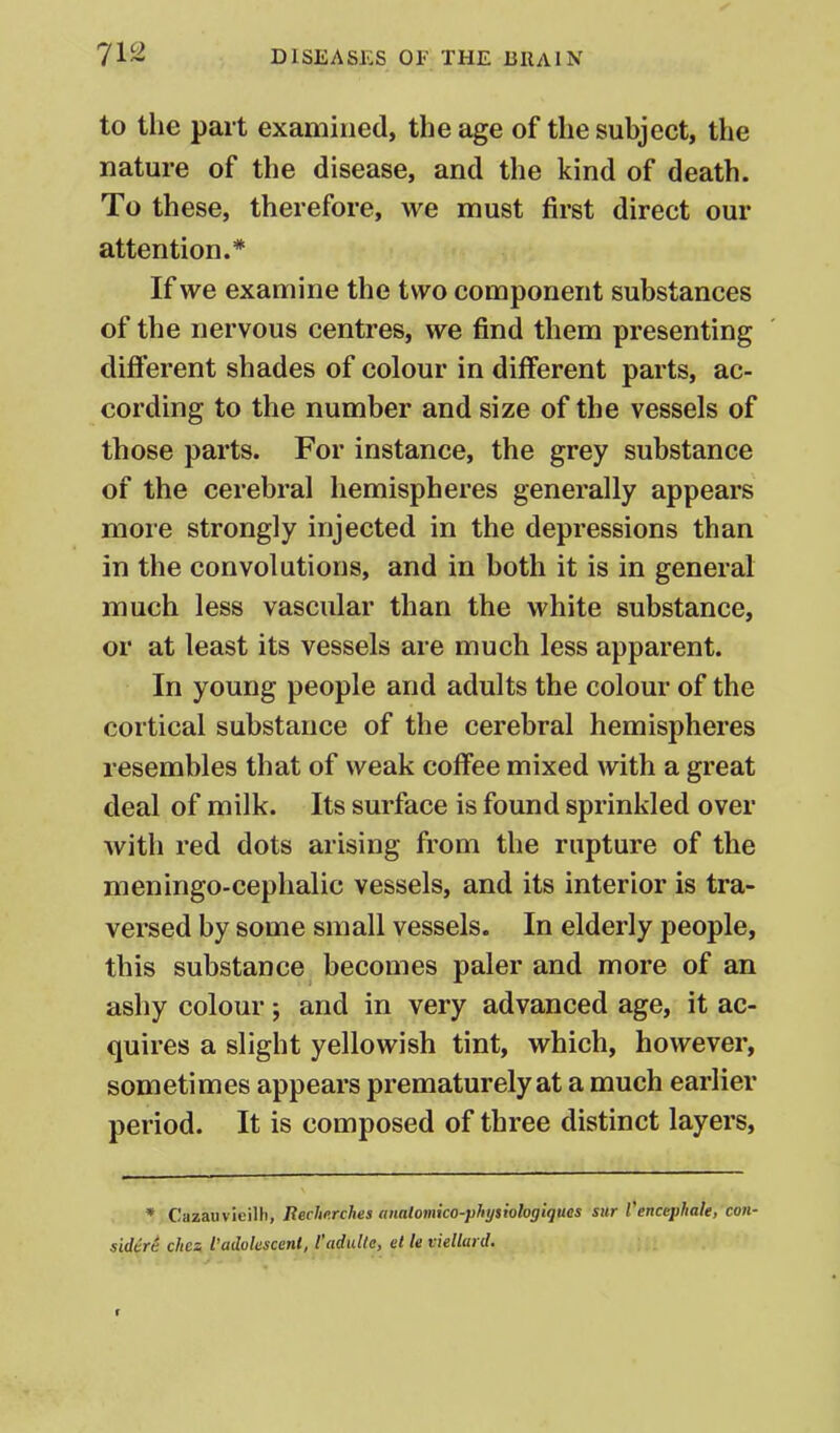 to the part examined, the age of the subject, the nature of the disease, and the kind of death. To these, therefore, we must first direct our attention.* If we examine the two component substances of the nervous centres, we find them presenting different shades of colour in different parts, ac- cording to the number and size of the vessels of those parts. For instance, the grey substance of the cerebral hemispheres generally appears more strongly injected in the depressions than in the convolutions, and in both it is in general much less vascular than the white substance, or at least its vessels are much less apparent. In young people and adults the colour of the cortical substance of the cerebral hemispheres resembles that of weak coffee mixed with a great deal of milk. Its surface is found sprinkled over with red dots arising from the rupture of the meningo-cephalic vessels, and its interior is tra- versed by some small vessels. In elderly people, this substance becomes paler and more of an ashy colour; and in very advanced age, it ac- quires a slight yellowish tint, which, however, sometimes appears prematurely at a much earlier period. It is composed of three distinct layers, * Cazauvieilh, Rechnrches anaiomko-physiologiquas sur I'encephale, con- sidtrt ckea I'adokscent, Vadulte, et le viellard. t