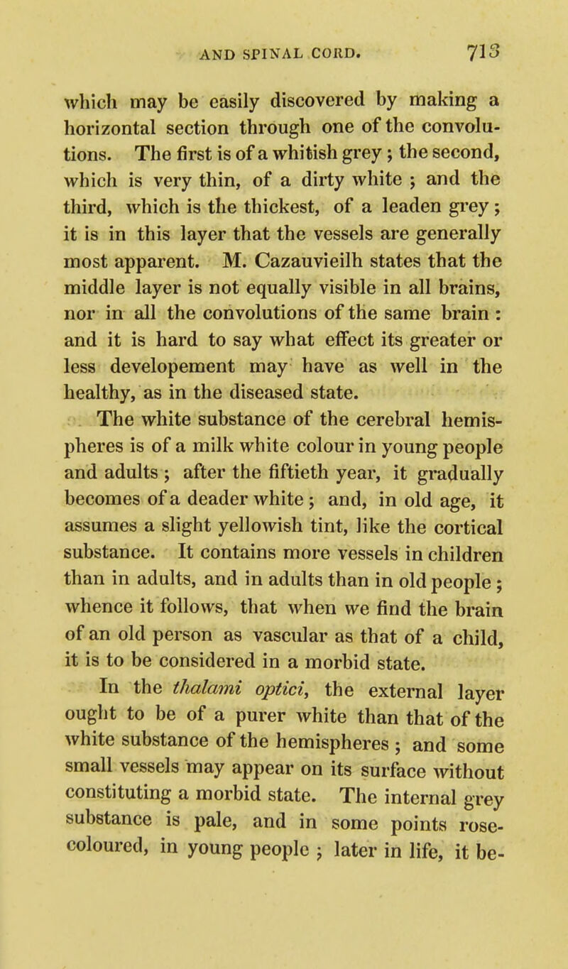 which may be easily discovered by making a horizontal section through one of the convolu- tions. The first is of a whitish grey; the second, which is very thin, of a dirty white ; and the third, which is the thickest, of a leaden gi-ey ; it is in this layer that the vessels are generally most apparent. M. Cazauvieilh states that the middle layer is not equally visible in all brains, nor in all the convolutions of the same brain : and it is hard to say what effect its greater or less developement may have as well in the healthy, as in the diseased state. The white substance of the cerebral hemis- pheres is of a milk white colour in young people and adults j after the fiftieth year, it gradually becomes of a deader white ; and, in old age, it assumes a slight yellowish tint, like the cortical substance. It contains more vessels in children than in adults, and in adults than in old people ; whence it follows, that when we find the brain of an old person as vascular as that of a child, it is to be considered in a morbid state. In the thalami optici, the external layer ought to be of a purer white than that of the white substance of the hemispheres ; and some small vessels may appear on its surface without constituting a morbid state. The internal grey substance is pale, and in some points rose- coloured, in young people j later in life, it be-