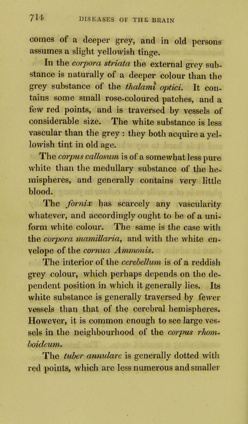 comes of a deeper grey, and in old persons assumes a slight yellowish tinge. In the corpora striata the external grey sub- stance is naturally of a deeper colour than the grey substance of the thalami optici. It con- tains some small rose-coloured patches, and a few red points, and is traversed by vessels of considerable size. The white substance is less vascular than the grey : they both acquire a yel- lowish tint in old age. The corpus callosum is of a somewhat less pure white than the medullary substance of the he- mispheres, and generally contains very little blood. The fornix has scarcely any vascularity whatever, and accordingly ought to be of a uni- form white colour. The same is the case with the corpora mamillariay and with the white en- velope of the coimua Ammonis. The interior of the cerebellum is of a reddish grey colour, which perhaps depends on the de- pendent position in which it generally lies. Its white substance is generally traversed by fewer vessels than that of the cerebml hemispheres. However, it is common enough to see large ves- sels in the neighbourhood of the corpiis rlwm- hoideum. The tuher annulare is generally dotted with red points, which are less numerous and smaller