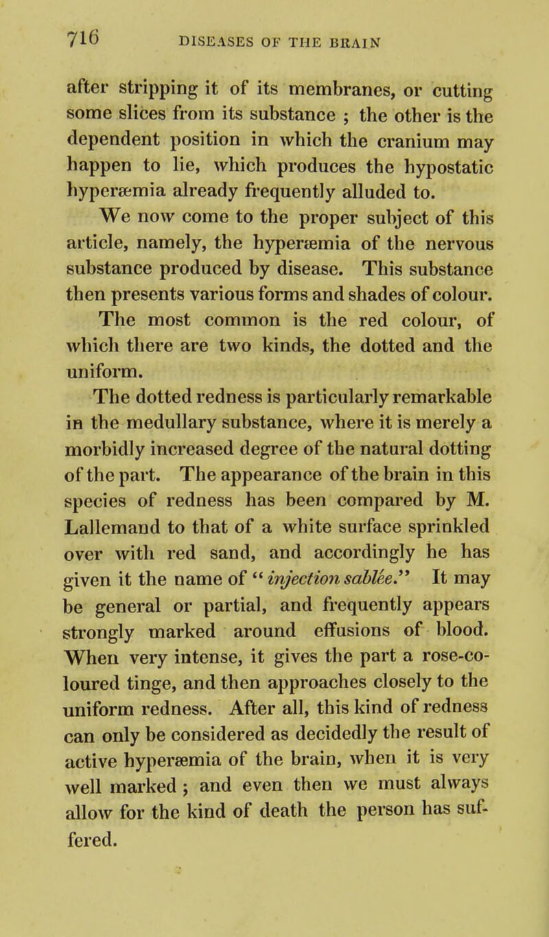 after stripping it of its membranes, or cutting some slices from its substance ; the other is the dependent position in which the cranium may happen to lie, which produces the hypostatic hypersemia ah'eady frequently alluded to. We now come to the proper subject of this article, namely, the hyper£emia of the nervous substance produced by disease. This substance then presents various forms and shades of colour. The most common is the red colour, of which there are two kinds, the dotted and the uniform. The dotted redness is particularly remarkable in the medullary substance, where it is merely a morbidly increased degree of the natural dotting of the part. The appearance of the brain in this species of redness has been compared by M. Lallemand to that of a white surface sprinkled over with red sand, and accordingly he has given it the name of  injection sablee.** It may be general or partial, and frequently appears strongly marked around effusions of blood. When very intense, it gives the part a rose-co- loured tinge, and then approaches closely to the uniform redness. After all, this kind of redness can only be considered as decidedly the result of active hypersemia of the brain, when it is very well marked ; and even then we must always allow for the kind of death the person has suf- fered.