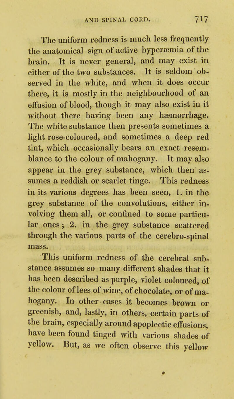 The uniform redness is much less frequently the anatomical sign of active hypersemia of the brain. It is never general, and may exist in either of the two substances. It is seldom ob- served in the white, and when it does occur there, it is mostly in the neighbourhood of an effusion of blood, though it may also exist in it without there having been any haemorrhage. The white substance then presents sometimes a light rose-coloured, and sometimes a deep red tint, which occasionally bears an exact resem- blance to the colour of mahogany. It may also appear in the grey substance, which then as- sumes a reddish or scarlet tinge. This redness in its various degrees has been seen, 1. in the grey substance of the convolutions, either in- volving them all, or confined to some particu- lar ones; 2. in the grey substance scattered through the various parts of the cerebro-spinal mass. This uniform redness of the cerebral sub- stance assumes so many different shades that it has been described as purple, violet coloured, of the colour of lees of wine, of chocolate, or of ma- hogany. In other cases it becomes brown or greenish, and, lastly, in others, certain parts of the brain, especially around apoplectic effusions, have been found tinged with various shades of yellow. But, as we often observe this yellow
