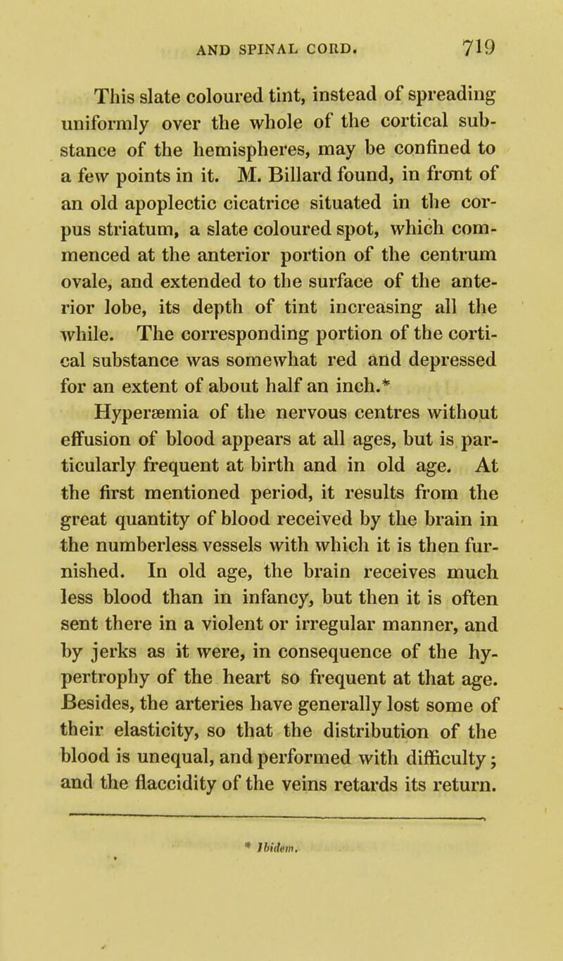 This slate coloured tint, instead of spreading uniformly over the whole of the cortical sub- stance of the hemispheres, may be confined to a few points in it. M. Billard found, in front of an old apoplectic cicatrice situated in the cor- pus striatum, a slate coloured spot, which com- menced at the anterior portion of the centrum ovale, and extended to the surface of the ante- rior lobe, its depth of tint increasing all the while. The corresponding portion of the corti- cal substance was somewhat red and depressed for an extent of about half an inch.* Hypersemia of the nervous centres without effusion of blood appears at all ages, but is par- ticularly frequent at birth and in old age. At the first mentioned period, it results from the great quantity of blood received by the brain in the numberless vessels with which it is then fur- nished. In old age, the brain receives much less blood than in infancy, but then it is often sent there in a violent or irregular manner, and by jerks as it were, in consequence of the hy- pertrophy of the heart so fi-equent at that age. Besides, the arteries have generally lost some of their elasticity, so that the distribution of the blood is unequal, and performed with difficulty; and the flaccidity of the veins retards its return. * Ibidem,