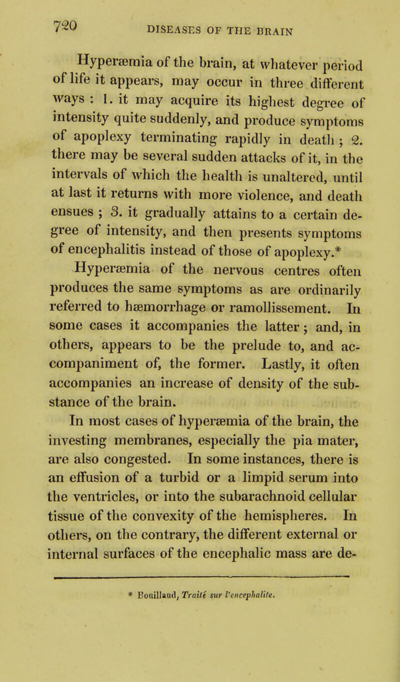 Hyperseraia of the brain, at vvliatever period of life it appears, may occur in three different ways : I. it may acquire its highest degi-ee of intensity quite suddenly, and produce symptoms of apoplexy terminating rapidly in deatli ; 2. there may be several sudden attacks of it, in the intervals of which the health is unaltered, until at last it returns with more violence, and death ensues ; 3. it gradually attains to a certain de- gree of intensity, and then presents symptoms of encephalitis instead of those of apoplexy.* Hypersemia of the nervous centres often produces the same symptoms as are ordinarily referred to haemorrhage or ramollissement. In some cases it accompanies the latter; and, in others, appears to be the prelude to, and ac- companiment of, the former. Lastly, it often accompanies an increase of density of the sub- stance of the brain. In most cases of hypersemia of the brain, the investing membranes, especially the pi a mater, are also congested. In some instances, there is an effusion of a turbid or a limpid serum into the ventricles, or into the subarachnoid cellular tissue of the convexity of the hemispheres. In others, on the contrary, the different external or internal surfaces of the encephalic mass are de- * Boiiillaud, Traitt sur I'encephalile.