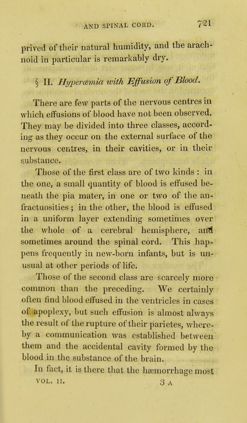 prived of their natural humidity, and the arach- noid in particular is remarkably dry. § II. Hyperamia with Effusion of Blood. There are few parts of the nervous centres in which effusions of blood have not been observed. They may be divided into three classes, accord- ing as they occur on the external surface of the nervous centres, in their cavities, or in their substance. Those of the first class are of two kinds : in the one, a small ijuantity of blood is elfused be- neath the pia mater, in one or two of the an- fractuosities ; in the other, the blood is effused in a uniform layer extending sometimes over the whole of a cerebral hemisphere, aiM sometimes around the spinal cord. This hap- pens frequently in new-born infants, but is un- usual at other periods of life. Those of the second class are scarcely more common than the preceding. We certainly often find blood effused in the ventricles in cases of apoplexy, but such effusion is almost always the result of the rupture of their parietes, where- by a communication was established between them and the accidental cavity formed by the blood in the substance of the brain. In fact, it is there that the haemorrhage most