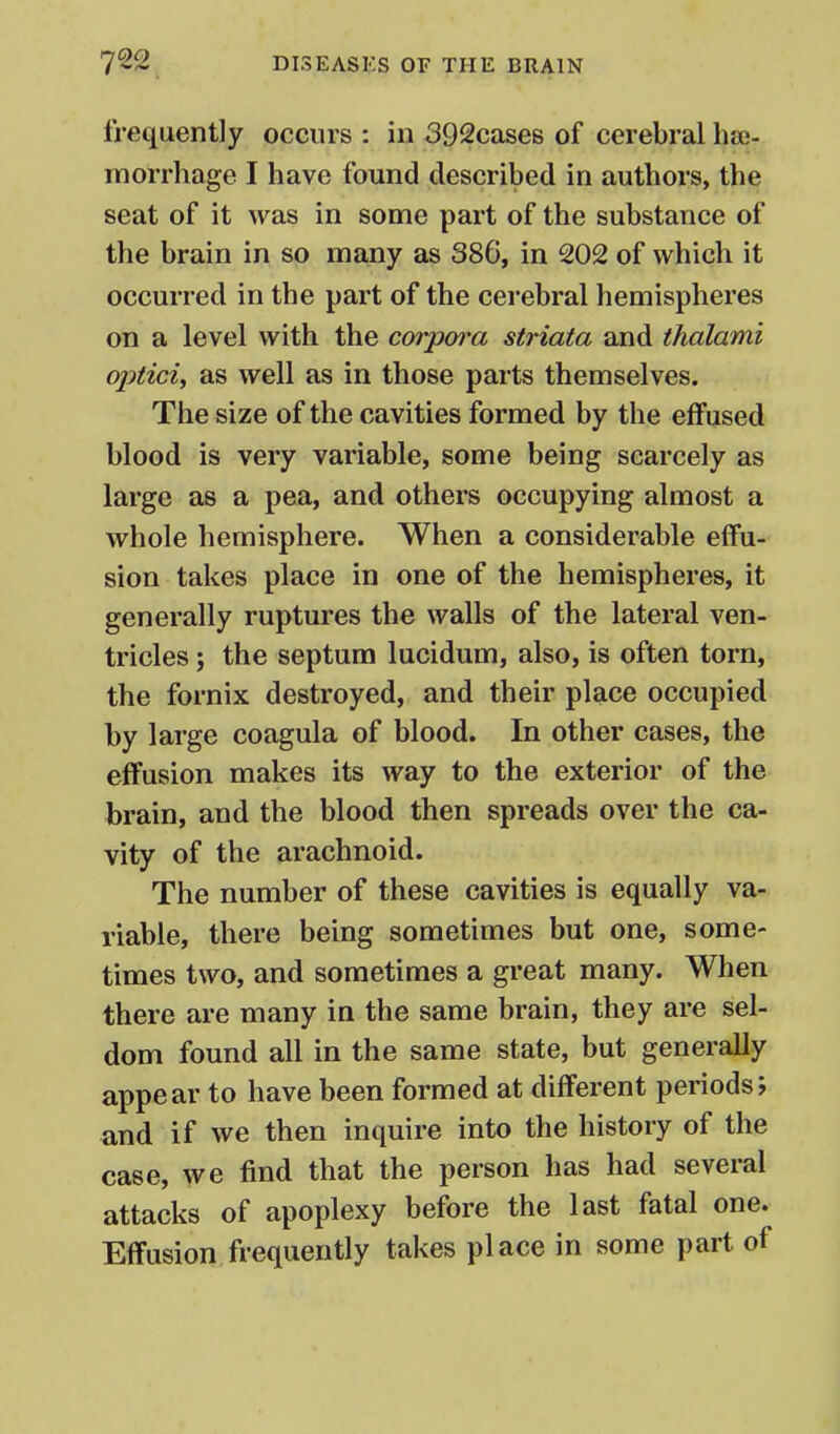 frequently occurs : in 392cases of cerebral hae- morrhage I have found described in authors, the seat of it was in some part of the substance of the brain in so many as 386, in 202 of which it occurred in the part of the cerebral hemispheres on a level with the corpora striata and thalami aptici, as well as in those parts themselves. The size of the cavities formed by the effused blood is very variable, some being scarcely as large as a pea, and others occupying almost a whole hemisphere. When a considerable effu- sion takes place in one of the hemispheres, it generally ruptures the walls of the lateral ven- tricles ; the septum lucidum, also, is often torn, the fornix destroyed, and their place occupied by large coagula of blood. In other cases, the effusion makes its way to the exterior of the brain, and the blood then spreads over the ca- vity of the arachnoid. The number of these cavities is equally va- riable, there being sometimes but one, some- times two, and sometimes a great many. When there are many in the same brain, they are sel- dom found all in the same state, but generally appear to have been formed at different periods; and if we then inquire into the history of the case, we find that the person has had several attacks of apoplexy before the last fatal one. Effusion frequently takes place in some part of