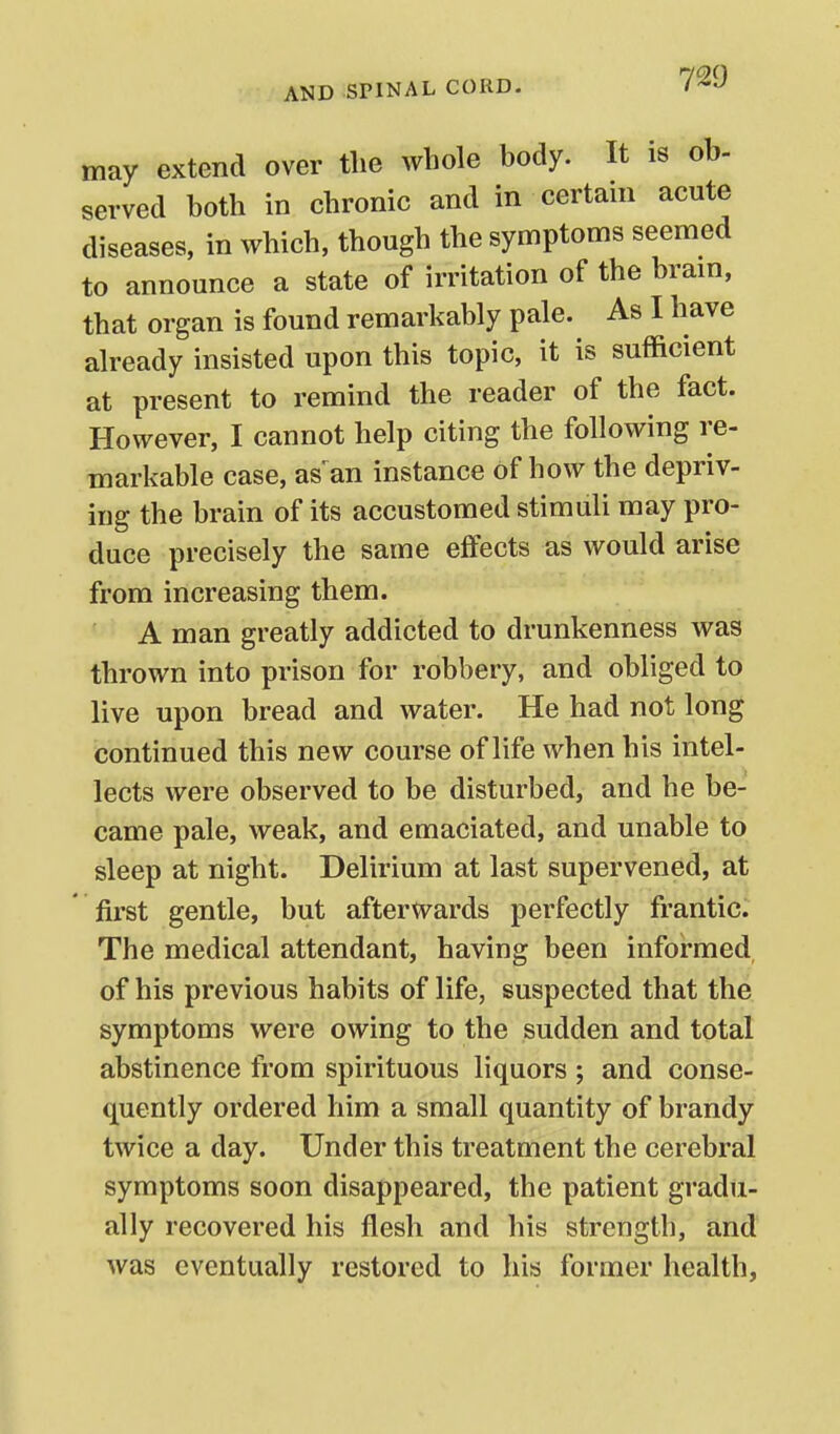 may extend over the whole body. It is ob- served both in chronic and in certani acute diseases, in which, though the symptoms seemed to announce a state of irritation of the bram, that organ is found remarkably pale. As I have already insisted upon this topic, it is sufficient at present to remind the reader of the fact. However, I cannot help citing the following re- markable case, as^an instance of how the depriv- ing the brain of its accustomed stimuli may pro- duce precisely the same effects as would arise from increasing them. A man greatly addicted to drunkenness was thrown into prison for robbery, and obliged to live upon bread and water. He had not long continued this new course of life when his intel- lects were observed to be disturbed, and he be- came pale, weak, and emaciated, and unable to sleep at night. Delirium at last supervened, at first gentle, but afterwards perfectly frantic. The medical attendant, having been informed, of his previous habits of life, suspected that the symptoms were owing to the sudden and total abstinence from spirituous liquors ; and conse- quently ordered him a small quantity of brandy twice a day. Under this treatment the cerebral symptoms soon disappeared, the patient gradu- ally recovered his flesh and his strength, and was eventually restored to his former health,