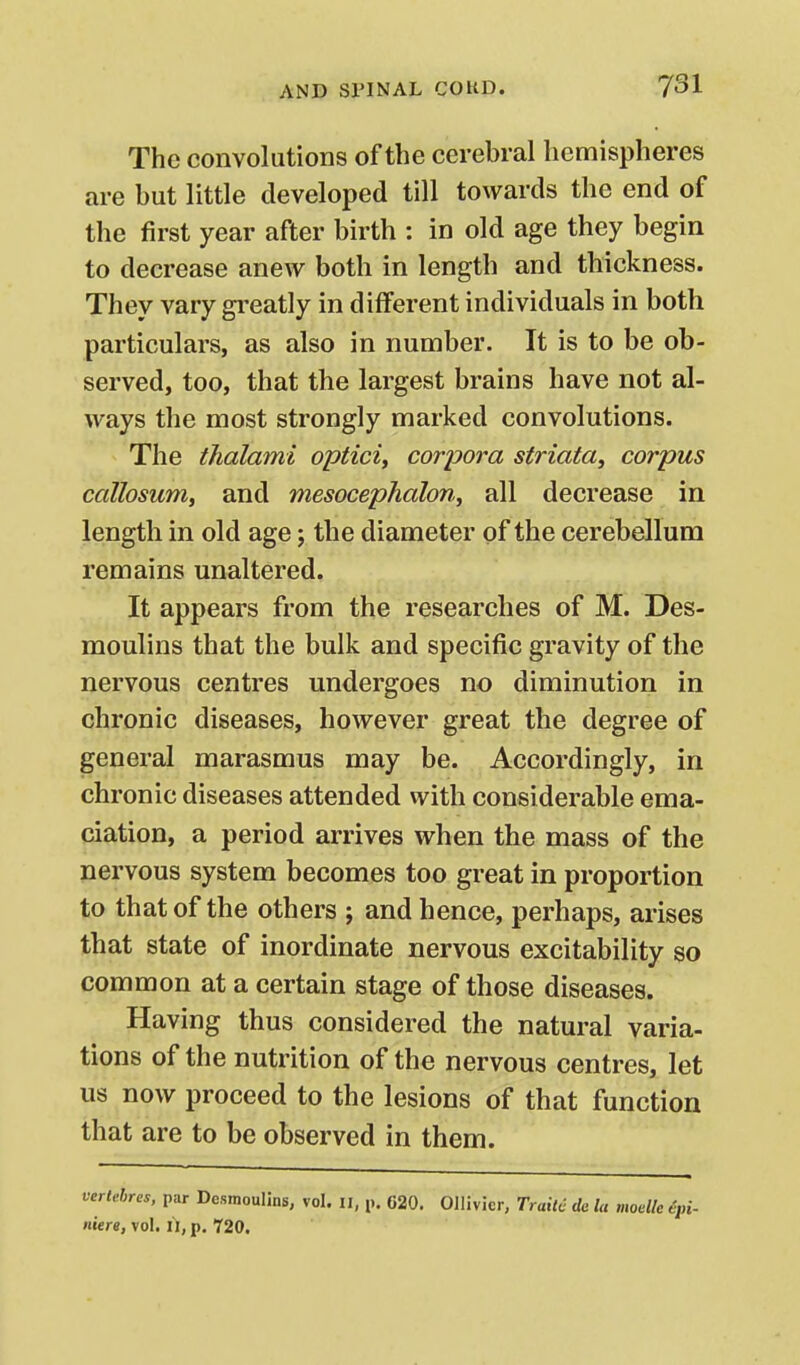 The convolutions of the cerebral hemispheres are but little developed till towards the end of the first year after birth : in old age they begin to decrease anew both in length and thickness. They vary greatly in different individuals in both particulars, as also in number. It is to be ob- served, too, that the largest brains have not al- ways the most strongly marked convolutions. The thalami opticiy corpora striata^ corpus callosumy and mesocephalon, all decrease in length in old age j the diameter of the cerebellum remains unaltered. It appears from the researches of M. Des- moulins that the bulk and specific gravity of the nervous centres undergoes no diminution in chronic diseases, however great the degree of general marasmus may be. Accordingly, in chronic diseases attended with considerable ema- ciation, a period arrives when the mass of the nervous system becomes too great in proportion to that of the others ; and hence, perhaps, arises that state of inordinate nervous excitability so common at a certain stage of those diseases. Having thus considered the natural varia- tions of the nutrition of the nervous centres, let us now proceed to the lesions of that function that are to be observed in them. vcrlehres, par Desmoulins, vol. ii, p. 620. Gllivier, Trait6 da la moelle ipi- nitre, vol. il, p. t20.