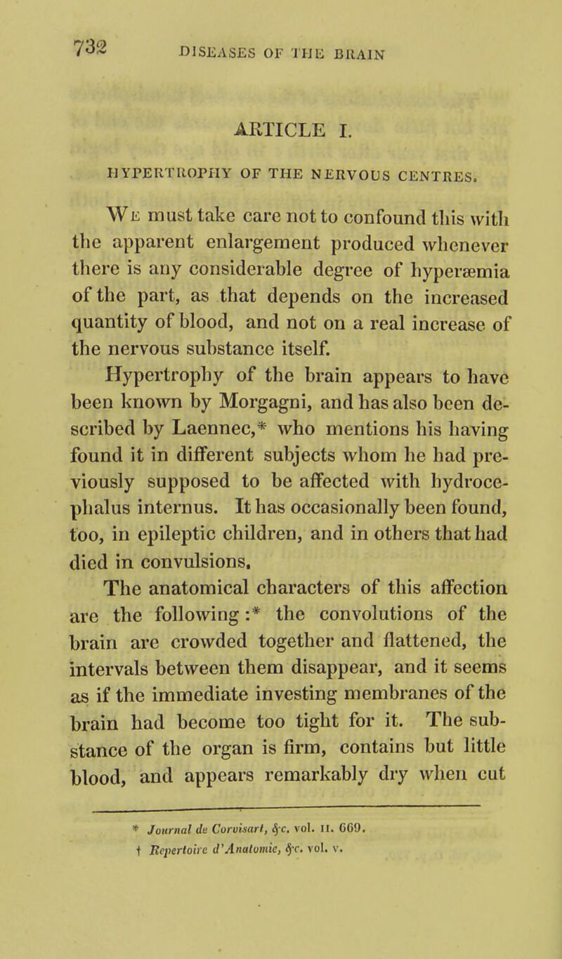 ARTICLE I. HYrERTROPIIY OF THE NERVOUS CENTRES. We must take care not to confound this with the apparent enlargement produced whenever there is any considerable degree of hypersemia of the part, as that depends on the increased quantity of blood, and not on a real increase of the nervous substance itself. Hypertrophy of the brain appears to have been known by Morgagni, and has also been de- scribed by Laennec,* who mentions his having found it in different subjects whom he had pre- viously supposed to be affected with hydroce- phalus internus. It has occasionally been found, too, in epileptic children, and in others that had died in convulsions. The anatomical characters of this affection are the following :* the convolutions of the brain are crowded together and flattened, the intervals between them disappear, and it seems as if the immediate investing membranes of the brain had become too tight for it. The sub- stance of the organ is firm, contains but little blood, and appears remarkably dry when cut * Journal du Coruisarl, ^c. vol. II. CG9, t Repertoire d'Analumk, ^c, vol. v.