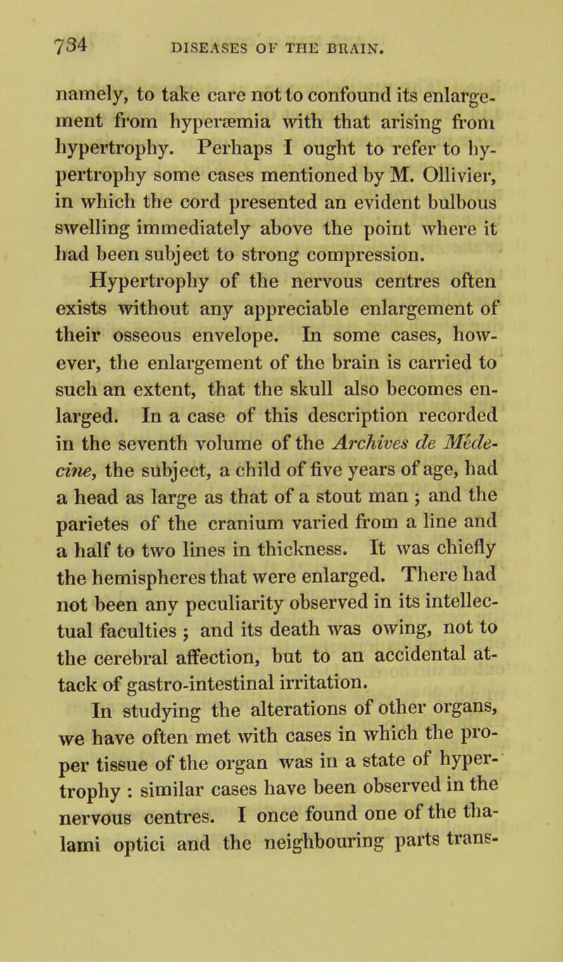 namely, to take care not to confound its enlarge- ment from hyperjemia with that arising from hypertrophy. Perhaps I ought to refer to hy- pertrophy some cases mentioned by M. OHivier, in which the cord presented an evident bulbous swelling immediately above the point where it had been subject to strong compression. Hypertrophy of the nervous centres often exists without any appreciable enlargement of their osseous envelope. In some cases, how- ever, the enlargement of the brain is carried to such an extent, that the skull also becomes en- larged. In a case of this description recorded in the seventh volume of the Archives de Mede- cine, the subject, a child of five years of age, had a head as large as that of a stout man ; and the parietes of the cranium varied from a line and a half to two lines in thickness. It was chiefly the hemispheres that were enlarged. There had not been any peculiarity observed in its intellec- tual faculties ; and its death was owing, not to the cerebral affection, but to an accidental at- tack of gastro-intestinal irritation. In studying the alterations of other organs, we have often met with cases in which the pro- per tissue of the organ was in a state of hyper- trophy : similar cases have been observed in the nervous centres. I once found one of the tha- lami optici and the neighbouring parts trans-