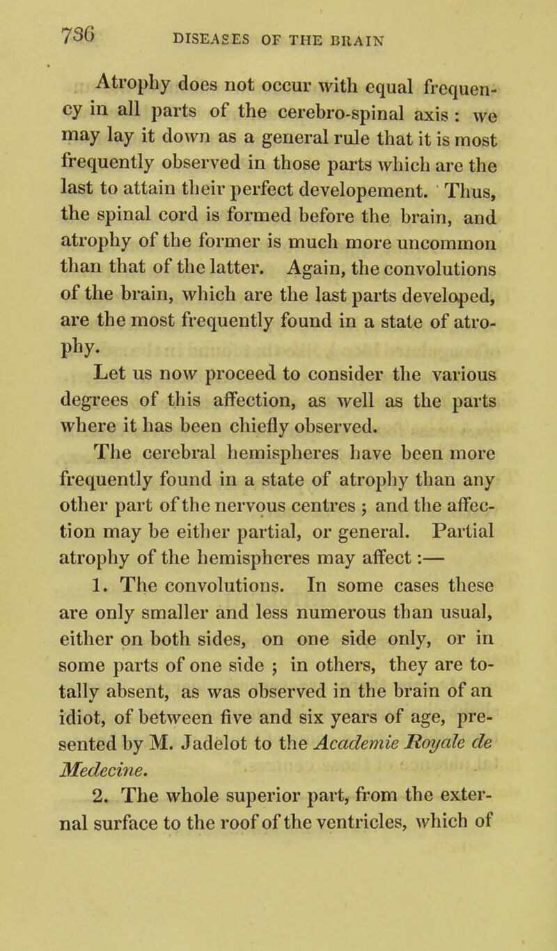 Atrophy does not occur with equal frequen- cy in all parts of the cerebro-spinal axis: we may lay it down as a general rule that it is most frequently observed in those parts which are the last to attain their perfect developement. Thus, the spinal cord is formed before the brain, and atrophy of the former is much more uncommon than that of the latter. Again, the convolutions of the brain, which are the last parts developed, are the most frequently found in a state of atro- phy. Let us now proceed to consider the various degrees of this affection, as well as the parts where it has been chiefly observed. The cerebral hemispheres have been more frequently found in a state of atrophy than any other part of the nervous centres j and the affec- tion may be either partial, or general. Partial atrophy of the hemispheres may affect:— 1. The convolutions. In some cases these are only smaller and less numerous than usual, either on both sides, on one side only, or in some parts of one side j in others, they are to- tally absent, as was observed in the brain of an idiot, of between five and six years of age, pre- sented by M. Jadelot to the Academie Roi/ale de Medecine. 2. The whole superior part, from the exter- nal surface to the roof of the ventricles, which of