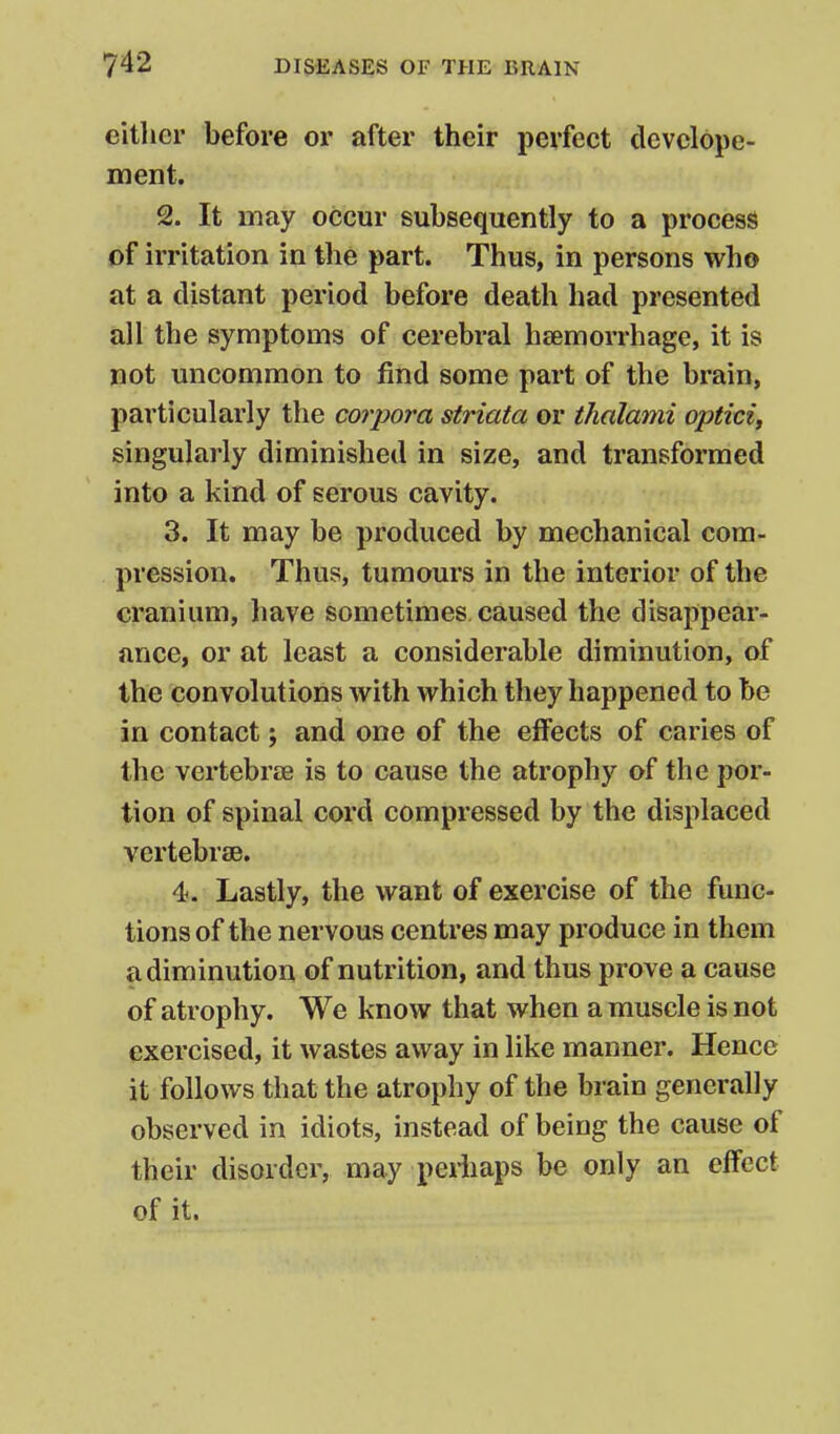 either before or after their perfect devclope- ment. 2. It may occur subsequently to a process of irritation in the part. Thus, in persons who at a distant period before death had presented all the symptoms of cerebral hsemorrhage, it is not uncommon to find some part of the brain, particularly the corpora striata or thalami opticif singularly diminished in size, and transformed into a kind of serous cavity. 3. It may be produced by mechanical com- pression. Thus, tumours in the interior of the cranium, have sometimes caused the disappear- ance, or at least a considerable diminution, of the convolutions with which they happened to be in contact; and one of the effects of caries of the vertebrte is to cause the atrophy of the por- tion of spinal cord compressed by the displaced vertebrae. 4. Lastly, the want of exercise of the func- tions of the nervous centres may produce in them a diminution of nutrition, and thus prove a cause of atrophy. We know that when a muscle is not exercised, it wastes away in like manner. Hence it follows that the atrophy of the brain generally observed in idiots, instead of being the cause of their disorder, may perfiaps be only an effect of it.