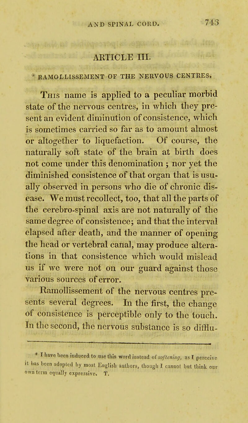 ARTICLE III. * RAMOLLISSEMENT OF THE NERVOUS CENTRES. This name is applied to a peculiar morbid state of the nervous centres, in which they pre- sent an evident diminution of consistence, which is sometimes carried so far as to amount almost or altogether to liquefaction. Of course, the naturally soft state of the brain at birth does not come under this denomination ; nor yet the diminished consistence of that organ that is usu- ally observed in persons who die of chronic dis- ease. We must recollect, too, that all the parts of the cerebro-spinal axis are not naturally of the same degree of consistence; and that the interval elapsed after death, and the manner of opening the head or vertebral canal, may produce altera- tions in that consistence which would mislead us if we were not on our guard against those various sources of error. Ramollissement of the nervous centres pre- sents several degi-ees. In the first, the change of consistence is perceptible only to the touch. In the second, the nervous substance is so difflu- * I liavo been induced to use llils word instead oisoflening, as I perccivn it Ims been adopted l,y most English autbors, though I cannot but think onr own term eqiiaDj' expressive. T.
