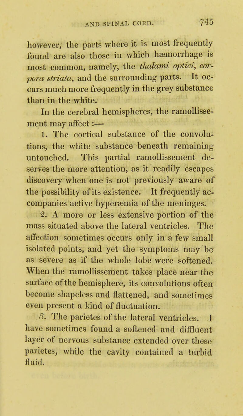 however, the parts where it is most frequently found are also those in which hsemorrhage is most common, namely, the thalami optici, cor- pora striata, and the surrounding parts. It oc- curs much more frequently in the grey substance than in the white. In the cerebral hemispheres, the ramollisse- ment may affect:— 1. The cortical substance of the convolu- tions, the white substance beneath remaining untouched. This partial ramollissement de- serves the more attention, as it readily escapes discovery when one is not previously aware of the possibility of its existence. It frequently ac- companies active hypereemia of the meninges. 2. A more or less extensive portion of the mass situated above the lateral ventricles. The affection sometimes occurs only in a few small isolated points, and yet the symptoms may be as severe as if the whole lobe were softened. When the ramollissement takes place near the surface of the hemisphere, its convolutions often become shapeless and flattened, and sometimes even present a kind of fluctuation. S. The parietes of the lateral ventricles. I have sometimes found a softened and diffluent layer of nervous substance extended over these parietes, while the cavity contained a turbid fluid.