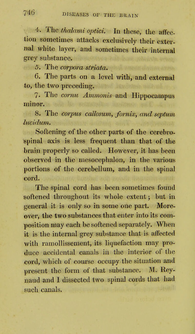 4. TIic thalami optici. In these, the aflfcc tion sometimes attacks exclusively their exter- nal white layer, and sometimes their internal grey substance. 5. The corpora striata. 6. The parts on a level with, and external to, the two preceding. 7. The comu Ammonis and Hippocampus minor. 8. The cmpus callosum, fornix^ and septum lucidum. Softening of the other parts of the cerebro- spinal axis is less frequent than that of the brain properly so called. However, it has been observed in the mesocephalon, in the various portions of the cerebellum, and in the spinal cord. The spinal cord has been sometimes found softened throughout its whole extent; but in general it is only so in some one part. More- over, the two substances that enter into its com- position may each be softened separately. When it is the internal grey substance that is affected with ramollissement, its liquefaction may pro- duce accidental canals in the interior of the cord, which of course occupy the situation and present the form of that substance. M. Rey- naud and I dissected two spinal cords that had such canals.