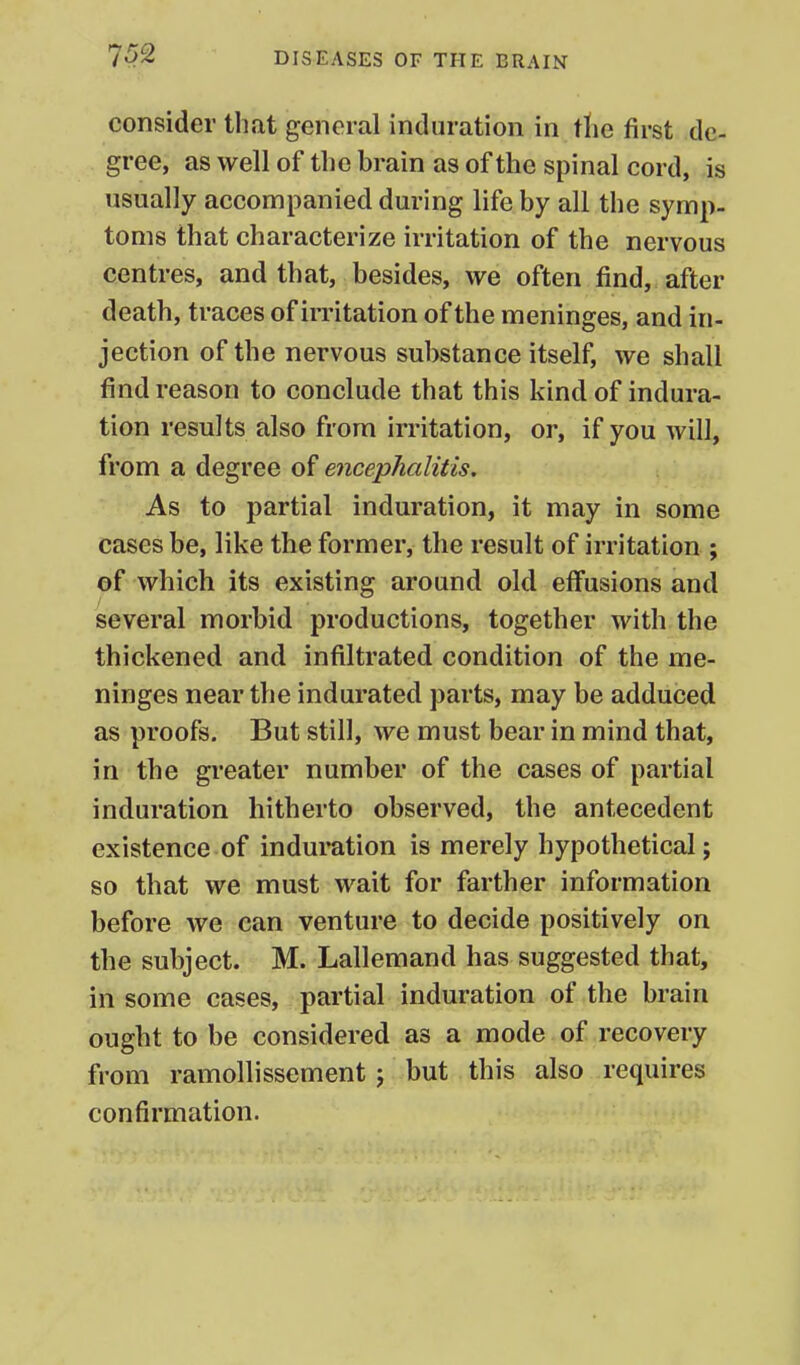 consider that general induration in the first de- gree, as well of the brain as of the spinal cord, is usually accompanied during life by all the symp- toms that characterize irritation of the nervous centres, and that, besides, we often find, after death, traces of irritation of the meninges, and in- jection of the nervous substance itself, we shall find reason to conclude that this kind of indura- tion results also from irritation, or, if you will, from a degree of encephalitis. As to partial induration, it may in some cases be, like the former, the result of irritation ; of which its existing around old effusions and several morbid productions, together with the thickened and infiltrated condition of the me- ninges near the indurated parts, may be adduced as proofs. But still, we must bear in mind that, in the greater number of the cases of partial induration hitherto observed, the antecedent existence of induration is merely hypothetical; so that we must wait for farther information before we can venture to decide positively on the subject. M. Lallemand has suggested that, in some cases, partial induration of the brain ought to be considered as a mode of recovery from ramollissement; but this also requires confirmation.