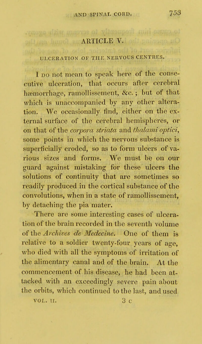 ARTICLE V. ULCERATION OF THE NERVOUS CENTRES. I DO not mean to speak here of the conse- cutive ulceration, that occurs after cerebral haemorrhage, ramollissement, &c. ; but of that which is unaccompanied by any other altera- tion. We occasionally find, either on the ex- ternal surface of the cerebral hemispheres, or on that of the coiyora striata and tlialami optici, some points in which the nervous substance is superficially eroded, so as to form ulcers of va- rious sizes and forms. We must be on our guard against mistaking for these ulcei*s the solutions of continuity that are sometimes so readily produced in the cortical substance of the convolutions, when in a state of ramollissement, by detaching the pia mater. There are some interesting cases of ulcera- tion of the brain recorded in the seventh volume of the ArcJiives de Medecine. One of them is relative to a soldier twenty-four years of age, who died with all the symptoms of irritation of the alimentary canal and of the brain. At the commencement of his disease, he had been at- tacked with an exceedingly severe pain about the orbits, which continued to the last, and used VOL. 11. 3 c