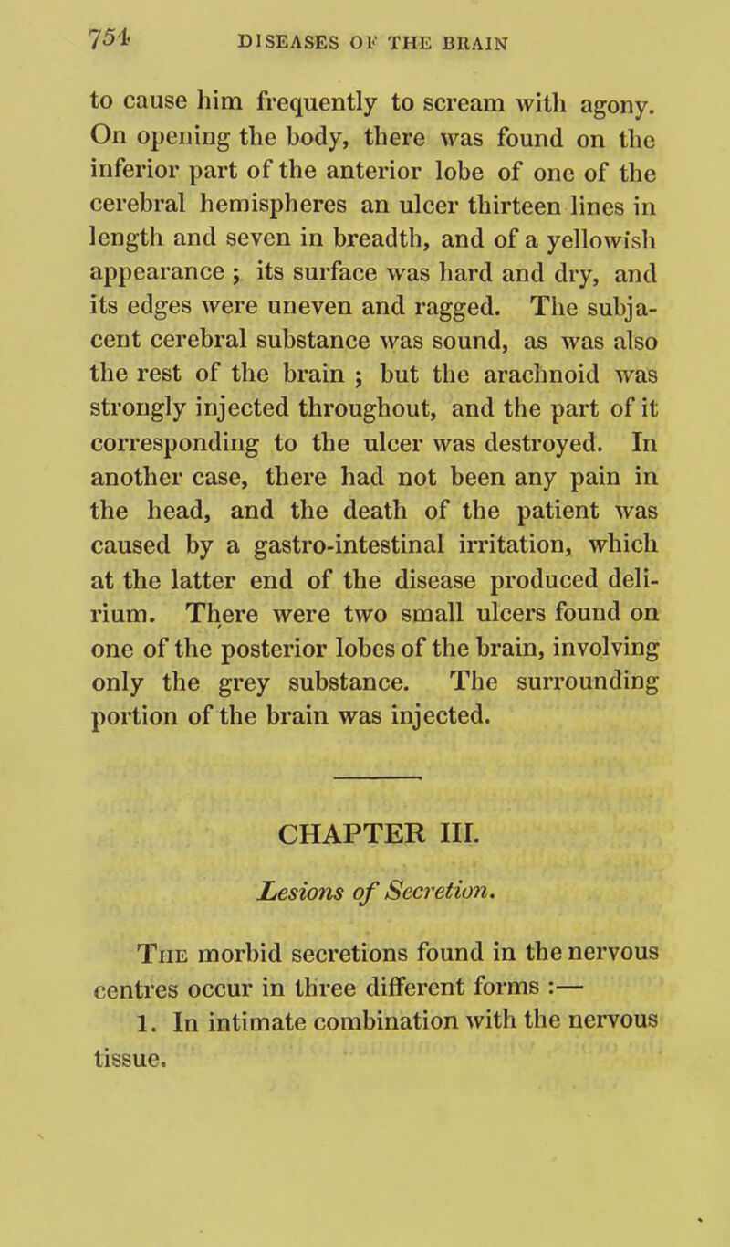 to cause him frequently to scream with agony. On opening the body, there was found on the inferior part of the anterior lobe of one of the cerebral hemispheres an ulcer thirteen lines in length and seven in breadth, and of a yellowish appearance ; its surface was hard and dry, and its edges were uneven and ragged. The subja- cent cerebral substance was sound, as was also the rest of the brain ; but the arachnoid was strongly injected throughout, and the part of it corresponding to the ulcer was destroyed. In another case, there had not been any pain in the head, and the death of the patient was caused by a gastro-intestinal irritation, which at the latter end of the disease produced deli- rium. There were two small ulcers found on one of the posterior lobes of the brain, involving only the grey substance. The surrounding portion of the brain was injected. CHAPTER III. Lesions of Secretion. The morbid secretions found in the nervous centres occur in three different forms :— 1. In intimate combination with the nervous tissue.