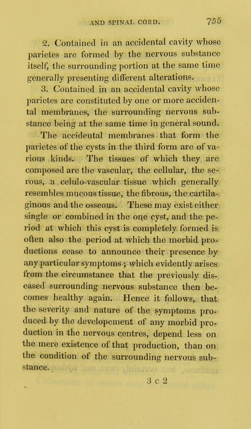 2. Contained in an accidental cavity whose parietes are formed by the nervous substance itself, the surrounding portion at the same time generally presenting different alterations. 3. Contained in an accidental cavity whose parietes are constituted by one or more acciden- tal membranes, the surrounding nervous sub- stance being at the same time in general sound. The accidental membranes that form the parietes of the cysts in the third form are of va- rioqs kinds. The tissues of which they are composed are the vascular, the cellular, the se- rous, -a, celulo-vascular tissue which generally resembles mucous tissue, the fibrous, the cartila- ginous and the osseous. These may exist either single or combined in the one cyst, and the pe- riod at which this cyst is completely formed is often also the period at which the morbid pror ductions cease to announce their presence by any particular symptoms ; which evidently arises from the circumstance that the previously dis- eased surrounding nervous substance then be- comes healthy again. Hence it follows, that, the severity and nature of the symptoms pro- duced by the developement of any morbid pro- duction in the nervous centres, depend less on the mere existence of that production, than on the condition of the surrounding nervous sub- stance. 3 c 2