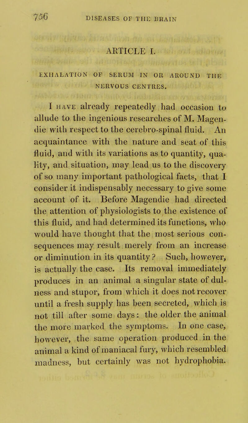 ARTICLE I. EXHALATION OF SERUM IN OR AROUND THE NERVOUS CENTRES. I HAVE already repeatedly had occasion to allude to the ingenious researches of M. Magen- die with respect to the cerebro-spinal fluid. An acquaintance with the nature and seat of this fluid, and with its variations as to quantity, qua- lity, and situation, may lead us to the discovery of so many important pathological facts, that I consider it indispensably necessary to give some account of it. Before Magendie had directed the attention of physiologists to the existence of this fluid, and had determined its functions, who would have thought that the most serious con- sequences may result merely from an increase or diminution in its quantity ? Such, however, is actually the case. Its removal immediately produces in an animal a singular state of dul- ness and stupor, from which it does not recover until a fresh supply has been secreted, which is not till after some days: the older the animal the more marked the symptoms. In one case, however, the same operation produced in the animal a kind of maniacal fury, which resembled madness, but certainly was not hydrophobia.