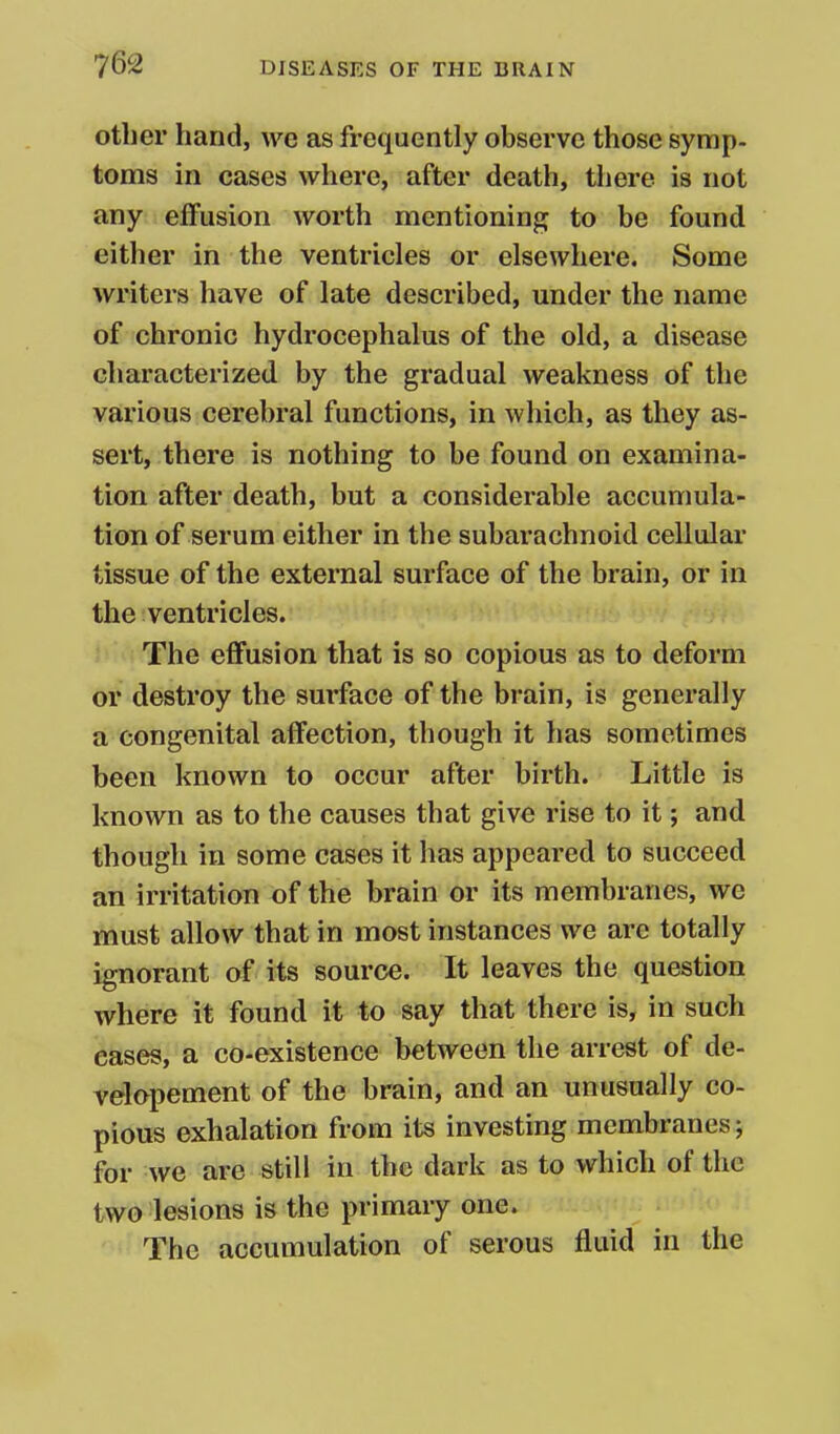 other hand, we as frequently observe those symp. toms in cases where, after death, there is not any effusion worth mentioning to be found eitlier in the ventricles or elsewhere. Some writers have of late described, under the name of chronic hydrocephalus of the old, a disease characterized by the gradual weakness of the various cerebral functions, in which, as they as- sert, there is nothing to be found on examina- tion after death, but a considerable accumula- tion of serum either in the subarachnoid cellular tissue of the external surface of the brain, or in the ventricles. The effusion that is so copious as to deform or destroy the surface of the brain, is generally a congenital affection, though it has sometimes been known to occur after birth. Little is known as to the causes that give rise to it; and though in some cases it has appeared to succeed an irritation of the brain or its membranes, we must allow that in most instances we are totally ignorant of its source. It leaves the question where it found it to say that there is, in such eases, a co-existence between the arrest of de- velopement of the brain, and an unusually co- pious exhalation from its investing membranes; for we are still in the dark as to which of the two lesions is the primary one. The accumulation of serous fluid in the
