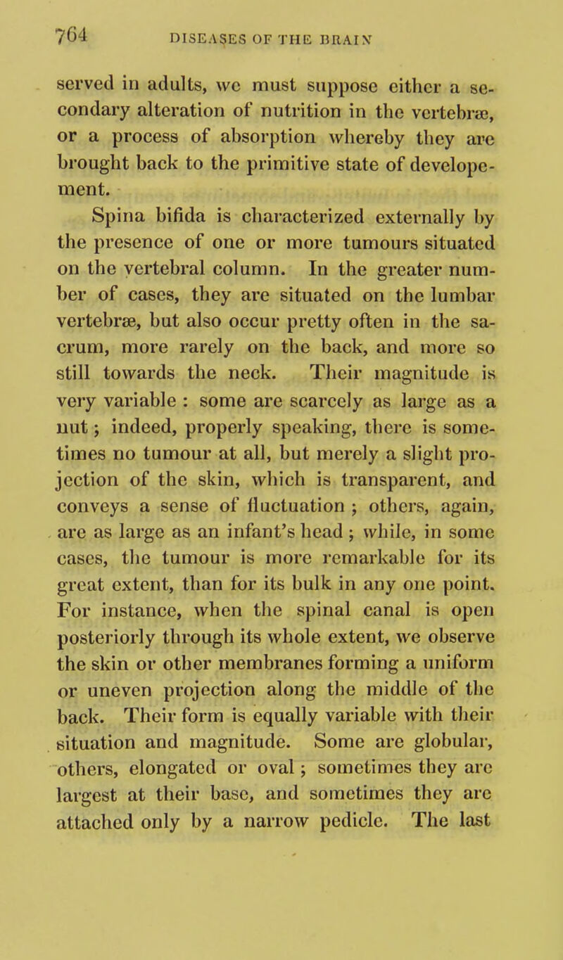 served in adults, we must suppose either a se- condary alteration of nutrition in the vertebrae, or a process of absorption whereby they are brought back to the primitive state of develope- ment. Spina bifida is characterized externally by the presence of one or more tumours situated on the vertebral column. In the greater num- ber of cases, they are situated on the lumbar vertebrae, but also occur pretty often in the sa- crum, more rarely on the back, and more so still towards the neck. Their magnitude is very variable : some are scarcely as large as a uut J indeed, properly speaking, there is some- times no tumour at all, but merely a slight pro- jection of the skin, which is transparent, and conveys a sense of fluctuation ; others, again, are as large as an infant's head ; while, in some cases, the tumour is more remarkable for its great extent, than for its bulk in any one point. For instance, when the spinal canal is open posteriorly through its whole extent, we observe the skin or other membranes forming a uniform or uneven projection along the middle of the back. Their form is equally variable with their situation and magnitude. Some are globular, others, elongated or oval; sometimes they are largest at their base, and sometimes they arc attached only by a narrow pedicle. The last