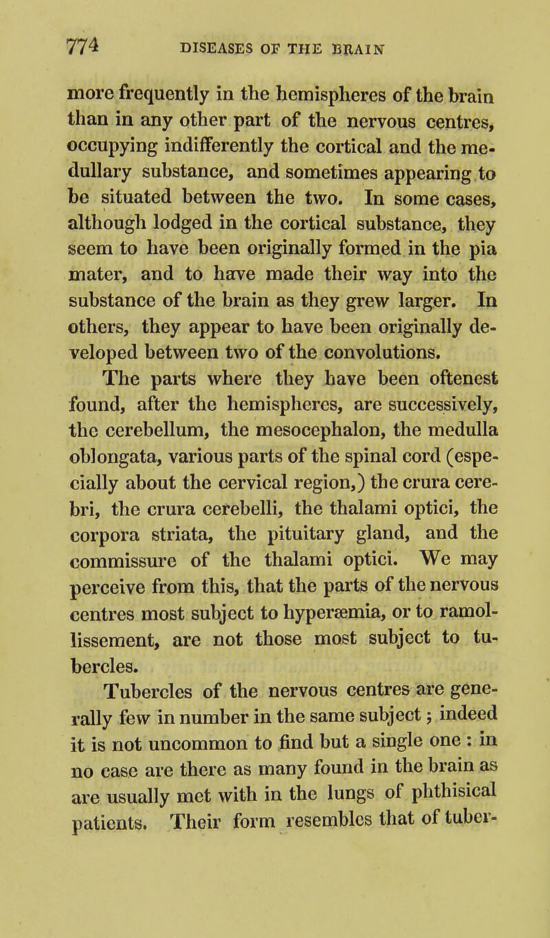 more frequently in the hemispheres of the brain than in any other part of the nervous centres, occupying indifferently the cortical and the me- dullary substance, and sometimes appearing to be situated between the two. In some cases, although lodged in the cortical substance, they seem to have been originally formed in the pia mater, and to have made their way into the substance of the brain as they grew larger. In others, they appear to have been originally de- veloped between two of the convolutions. The parts where they have been oftenest found, after the hemispheres, are successively, the cerebellum, the mesocephalon, the medulla oblongata, various parts of the spinal cord (espe- cially about the cervical region,) the crura cere- bri, the crura cerebelli, the thalami optici, the corpora striata, the pituitary gland, and the commissure of the thalami optici. We may perceive from this, that the parts of the nervous centres most subject to hypersemia, or to ramol- lissement, are not those most subject to tu- bercles. Tubercles of the nervous centres are gene- rally few in number in the same subject; indeed it is not uncommon to find but a single one ; in no case are there as many found in the brain as are usually met with in the lungs of phthisical patients. Their form resembles that of tuber-