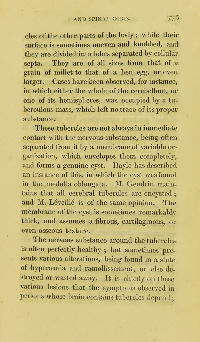 clea of the other parts of the body j while their surface is sometimes uneven and knobbed, and they are divided into lobes separated by cellular septa. They are of all sizes from that of a grain of millet to that of a hen egg, or even larger. Cases have been observed, for instance, in which either the whole of the cerebellum, or one of its hemispheres, was occupied by a tu- berculous mass, which left no trace of its proper substance. These tubercles are not always in immediate contact with the nervous substance, being often separated from it by a membrane of variable or- ganization, which envelopes them completely, and forms a genuine cyst. Bayle has described an instance of this, in which the cyst was found in the medulla oblongata. M. Gendrin main- tains that all cerebral tubercles are encysted; and M. Leveille is of the same opinion. The membrane of the cyst is sometimes remarkably thick, and assumes a fibrous, cartilaginous, or even osseous texture. The nervous substance around the tubercles is often perfectly healthy ; but sometimes pre- sents various alterations, being found in a state of hypersemia and ramoUissement, or else de- stroyed or wasted away. It is chiefly on these various lesions that the symptoms observed in persons whose brain contains tubercles depend ;