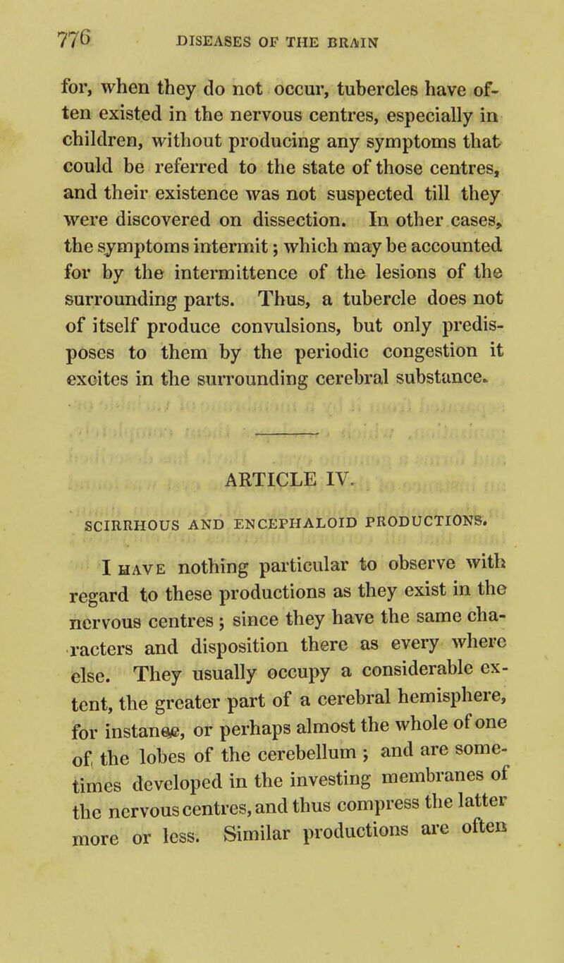 for, when they do not occur, tubercles have of- ten existed in the nervous centres, especially in children, without producing any symptoms that could be referred to the state of those centres, and their existence was not suspected till they were discovered on dissection. In other cases, the symptoms intermit; which may be accounted for by the intermittence of the lesions of the surrounding parts. Thus, a tubercle does not of itself produce convulsions, but only predis- poses to them by the periodic congestion it excites in the surrounding cerebral substance* ARTICLE IV. SCIRRHOUS AND ENCEPHALOID PRODUCTIONS. I HAVE nothing particular to observe with regard to these productions as they exist in the nervous centres ; since they have the same cha- racters and disposition there as every where else. They usually occupy a considerable ex- tent, the greater part of a cerebral hemisphere, for instant, or perhaps almost the whole of one of the lobes of the cerebellum j and are some- times developed in the investing membranes of the nervous centres, and thus compress the latter more or less. Similar productions are often
