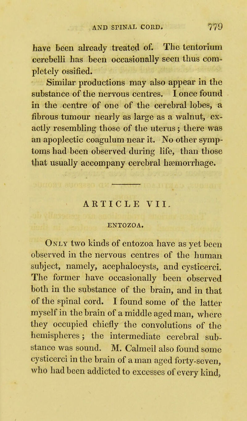 have been already treated of. The tentorium cerebelli has been occasionally seen thus com- pletely ossified. Similar productions may also appear in the substance of the nervous centres. I once found in the centre of one of the cerebral lobes, a fibrous tumour nearly as large as a walnut, ex- actly resembling those of the uterus; there was an apoplectic coagulum near it. No other symp- toms had been observed during life, than those that usually accompany cerebral haemorrhage. ARTICLE VII. ENTOZOA. Only two kinds of entozoa have as yet been observed in the nervous centres of the human subject, namely, acephalocysts, and cysticerci. The former have occasionally been observed both in the substance of the brain, and in that of the spinal cord. I found some of the latter myself in the brain of a middle aged man, where they occupied chiefly the convolutions of the hemispheres; the intermediate cerebral sub- stance was sound. M. Calmeil also found some cysticerci in the brain of a man aged forty-seven, who had been addicted to excesses of every kind,