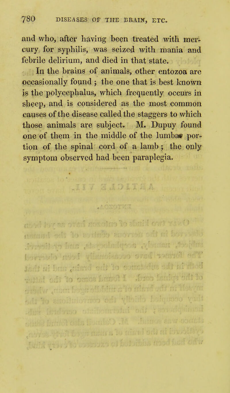 and who, after having bepn treated with mer^ cury for syphilis, was seized with mania and febrile delirium, and died in that state. In the brains of animals, other entozoa are occasionally found ; the one that is best known is the polycephalus, which frequently occui's in sheep, and is considered as the most common causes of the disease called the staggers to which those animals are subject. M. Dupuy found one of them in the middle of the lumba» por- tion of the spinal cord of a lamb; the only symptom observed had been paraplegia. I