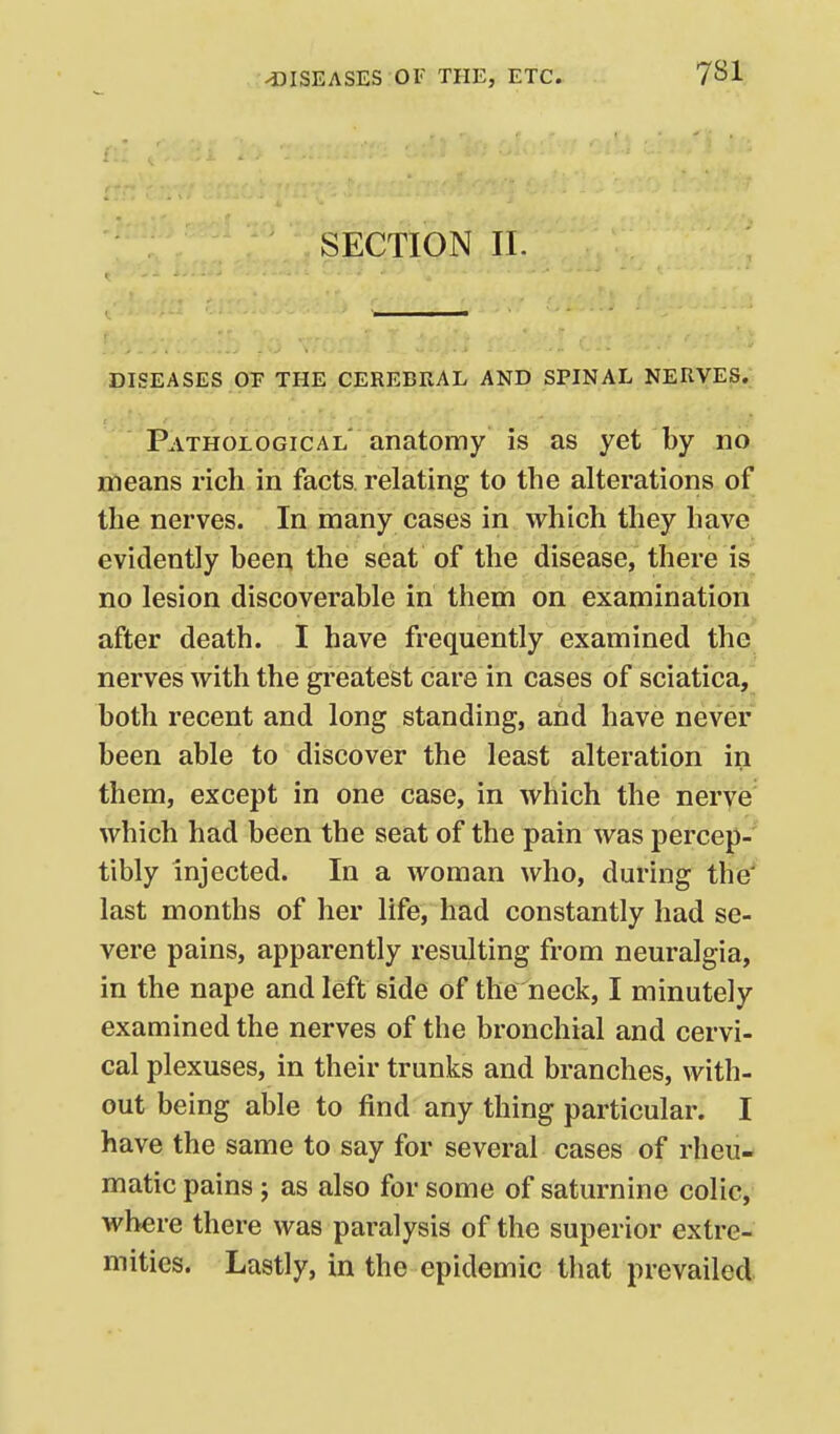 r:' f - SECTION II. DISEASES or THE CEREBRAL AND SPINAL NERVES. Pathological' anatomy is as yet by no means rich in facts, relating to the alterations of the nerves. In many cases in which they have evidently been the seat of the disease, there is no lesion discoverable in them on examination after death. I have frequently examined the nerves with the greatest care in cases of sciatica, both recent and long standing, and have never been able to discover the least alteration in them, except in one case, in which the nerye which had been the seat of the pain was percep-' tibly injected. In a woman who, during the' last months of her life, had constantly had se- vere pains, apparently resulting from neuralgia, in the nape and left side of the neck, I minutely examined the nerves of the bronchial and cervi- cal plexuses, in their trunks and branches, with- out being able to find any thing particular. I have the same to say for several cases of rheu- matic pains ; as also for some of saturnine colic, where there was paralysis of the superior extre- mities. Lastly, in the epidemic that prevailed