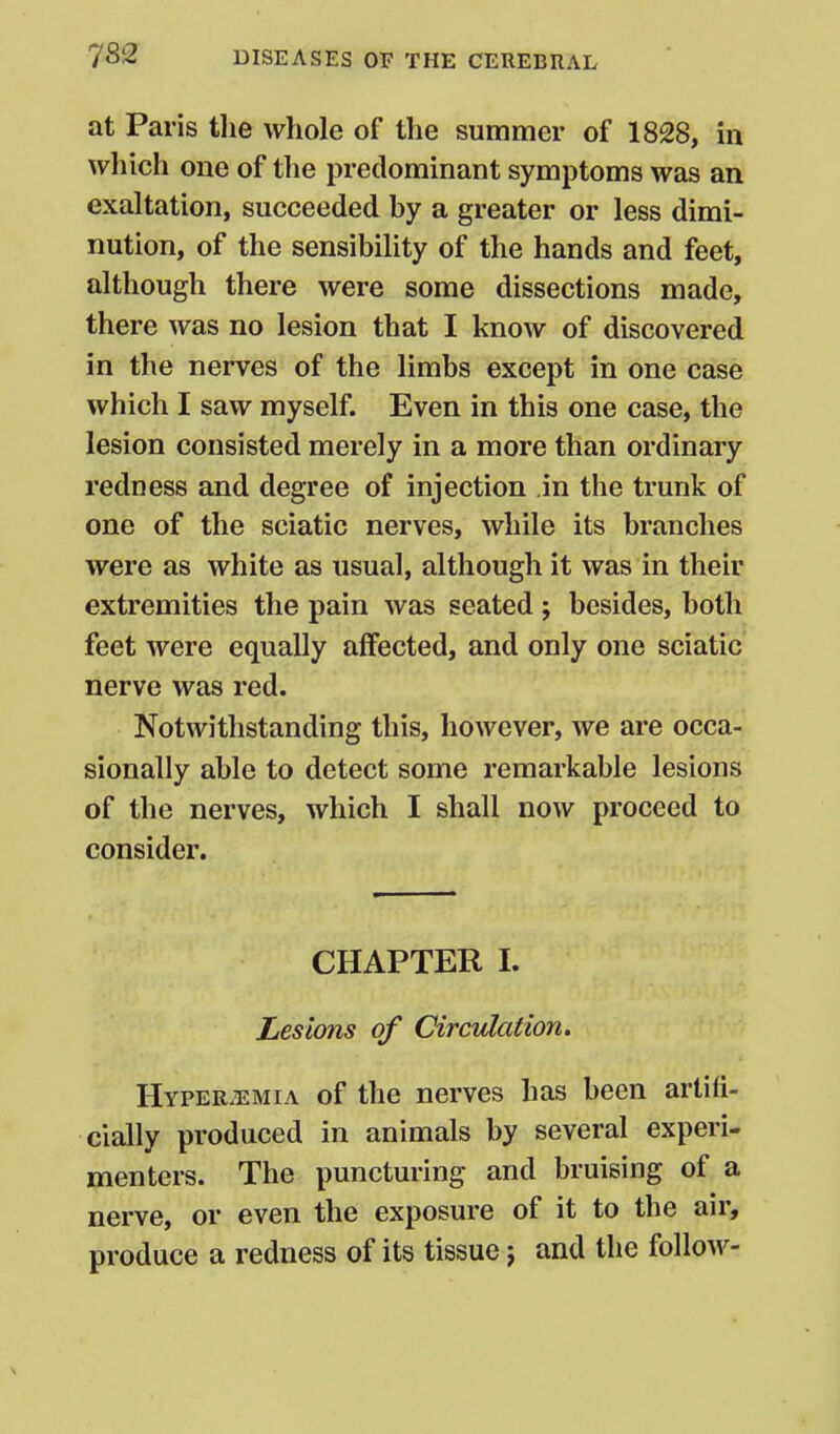 at Paris the whole of the summer of 1828, in which one of the predominant symptoms was an exaltation, succeeded by a greater or less dimi- nution, of the sensibility of the hands and feet, although there were some dissections made, there was no lesion that I know of discovered in the nerves of the limbs except in one case which I saw myself. Even in this one case, the lesion consisted merely in a more than ordinary redness and degree of injection in the trunk of one of the sciatic nerves, while its branches were as white as usual, although it was in their extremities the pain was seated ; besides, both feet were equally affected, and only one sciatic nerve was red. Notwithstanding this, however, we are occa- sionally able to detect some remarkable lesions of the nerves, which I shall now proceed to consider. CHAPTER I. Lesions of Circulation, HYPER.EMIA of the nerves has been artifi- cially produced in animals by several experi- menters. The puncturing and bruising of a nerve, or even the exposure of it to the air, produce a redness of its tissue j and the follow-