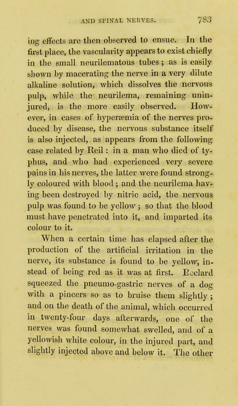 ing effects are tlien observed to ensue. In the first place, the vascularity appears to exist chiefly in the small neurilematous tubes; as is easily shown by macerating the nerve in a very dilute alkaline solution, which dissolves the nervous pulp, while the neurilema, remaining unin- jured, is the more easily observed. How- ever, in cases of hypersemia of the nerves pro- duced by disease, the nervous substance itself is also injected, as appears from the following case related by Reil: in a man who died of ty- phus, and who had experienced very severe pains in his nerves, the latter were found strong- ly coloured with blood; and the neurilema hav- ing been destroyed by nitric acid, the nervous pulp was found to be yellow j so that the blood must have penetrated into it, and imparted its colour to it. When a certain time has elapsed after the production of the artificial irritation in the nerve, its substance is found to be yellow, in- stead of being red as it was at first. Eeclard squeezed the pneumo-gastric nerves of a dog with a pincers so as to bruise them slightly; and on the death of the animal, which occurred in twenty-four days afterwards, one of the nerves was found somewhat swelled, and of a yellowish white colour, in the injured part, and slightly injected above and below it. The other