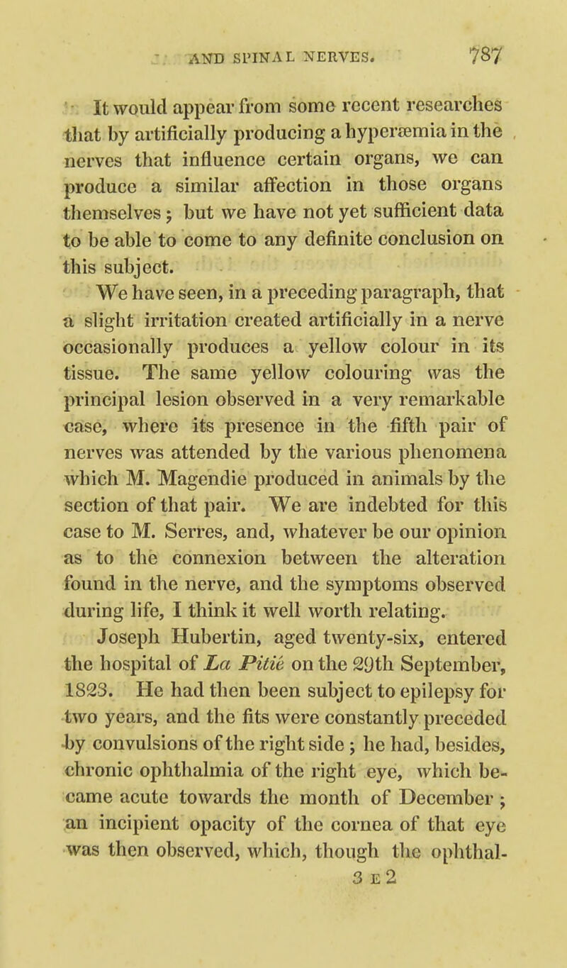 ' • It would appear from some recent researches tliat by artificially producing a hyperaemia in the nerves that influence certain organs, we can produce a similar affection in those organs themselves; but we have not yet sufficient data to be able to come to any definite conclusion on this subject. We have seen, in a preceding paragraph, that a slight irritation created artificially in a nerve occasionally produces a yellow colour in its tissue. The same yellow colouring was the principal lesion observed in a very remarkable case, where its presence in the fifth pair of nerves was attended by the various phenomena which M. Magendie produced in animals by the section of that pair. We are indebted for this case to M. Serres, and, whatever be our opinion, as to the connexion between the alteration found in the nerve, and the symptoms observed during life, I think it well worth relating. Joseph Hubertin, aged twenty-six, entered the hospital of La Pitie on the 29th September, 1823. He had then been subject to epilepsy for two years, and the fits were constantly preceded ■by convulsions of the right side; he had, besides, chronic ophthalmia of the right eye, which be- came acute towards the month of December; an incipient opacity of the cornea of that eye was then observed, which, though the ophthal- 3e2