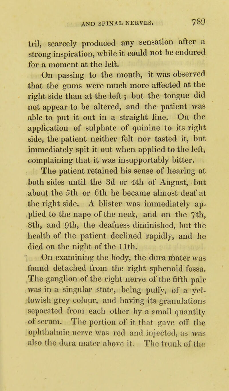 tril, scarcely produced any sensation after a strong inspiration, while it could not be endured for a moment at the left. On passing to the mouth, it was observed that the gums were much more aiFected at the right side than at the left; but the tongue did not appear to be altered, and the patient was able to put it out in a straight line. On the application of sulphate of quinine to its right side, the patient neither felt nor tasted it, but immediately spit it out when applied to the left, complaining that it was insupportably bitter. The patient retained his sense of hearing at both sides until the 3d or 4th of August, but about the 5th or 6th he became almost deaf at the right side. A blister was immediately ap- plied to the nape of the neck, and on the 7th, 8th, and 9th, the deafness diminished, but the health of the patient declined rapidly, and he died on the night of the 11th. On examining the body, the dura mater was found detached from the right sphenoid fossa. ,The ganglion of the right nerve of the fifth pair : was in a singular state, being puffy, of a yel- lowish grey colour, and having its granulations separated from each other by a small quantity of serum. Tiic portion of it that gave oif the ophthalmic nerve was red and injected, as was also the dura mater above it. The trunk of the