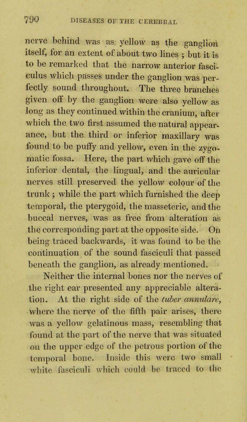 nerve behind was as. yellow as the ganglion itself, for an extent of about two lines ; but it is to be remarked that the narrow anterior fasci- culus which passes under the ganglion was per- fectly sound throughout. The three branches given off by the ganglion were also yellow as long as they continued within the cranium, after which the two first assumed the natural appear- ance, but the third or inferior maxillary was found to be puffy and yellow, even in the zygo- matic fossa. Here, the part which gave off the inferior dental, the lingual, and the auriculae nerves still preserved the yellow colour of the trunk ; while the part which furnished the deep temporal, the pterygoid, the masseteric, and the buccal nerves, was as free from alteration as the corresponding part at the opposite side. On being traced backwards, it was found to be the continuation of the sound fasciculi that passed beneath the ganglion, as already mentioned. Neither the internal bones nor the nerves of the right ear presented any appreciable altera- tion. At the right side of the tuber annulare, where the nerve of the fifth pair arises, there was a yellow gelatinous mass, resembling that found at the part of the nerve that was situated on the upper edge of the petrous portion of the temporal bone. Inside this were two small • Avhitc fasciculi which could be traced to the