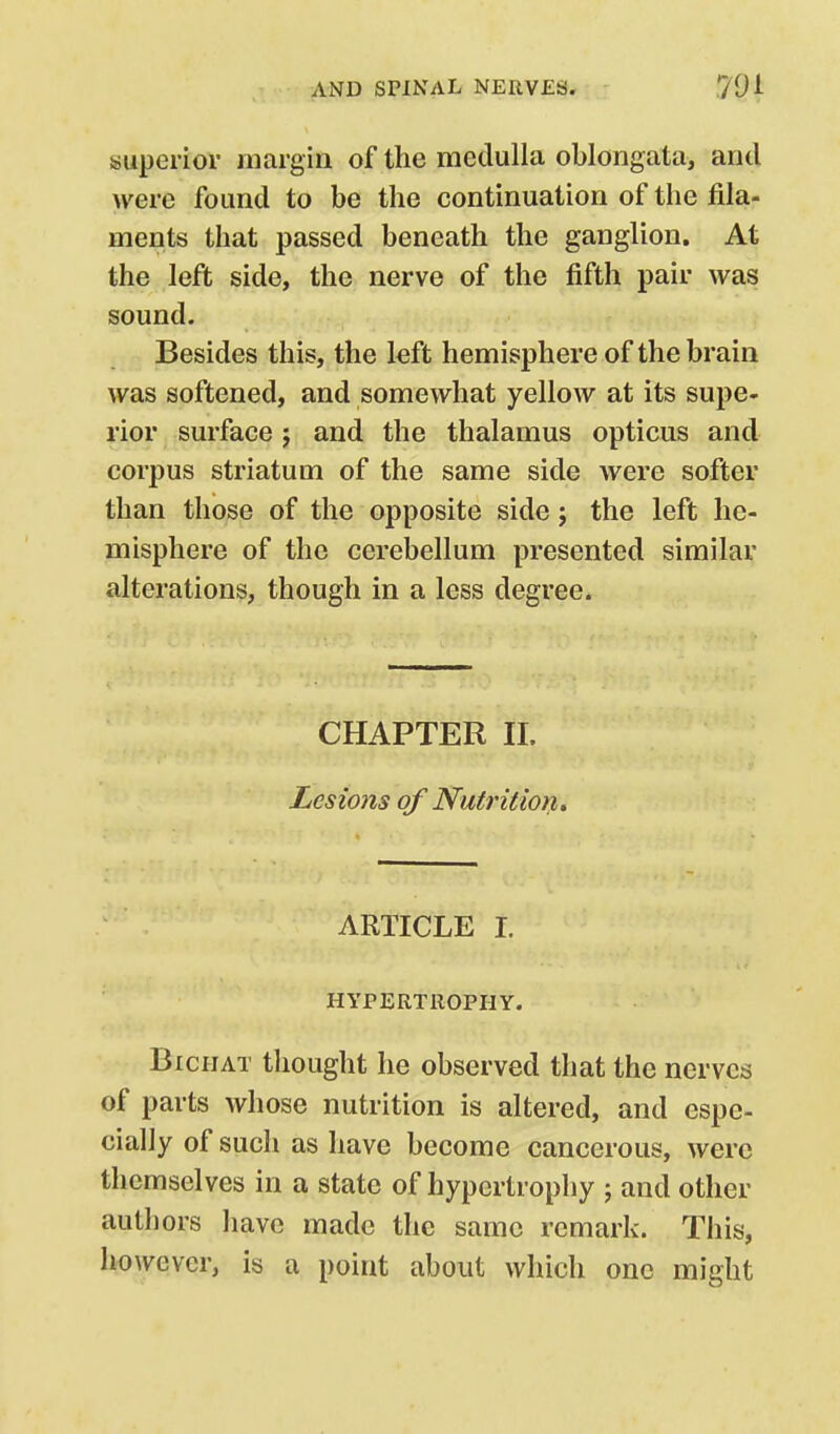superior margin of the medulla oblongata, and were found to be the continuation of the fila- ments that passed beneath the ganglion. At the left side, the nerve of the fifth pair was sound. Besides this, the left hemisphere of the brain was softened, and somewhat yellow at its supe- rior surface j and the thalamus opticus and corpus striatum of the same side were softer than those of the opposite side; the left he- misphere of the cerebellum presented similar alterations, though in a less degree. CHAPTER 11. Lesions of Nutrition, ARTICLE I. HYPERTROPHY. BicHAT thought he observed that the nerves of parts whose nutrition is altered, and espe- cially of such as have become cancerous, were themselves in a state of hypertrophy ; and other authors have made the same remark. This, however, is a point about which one might