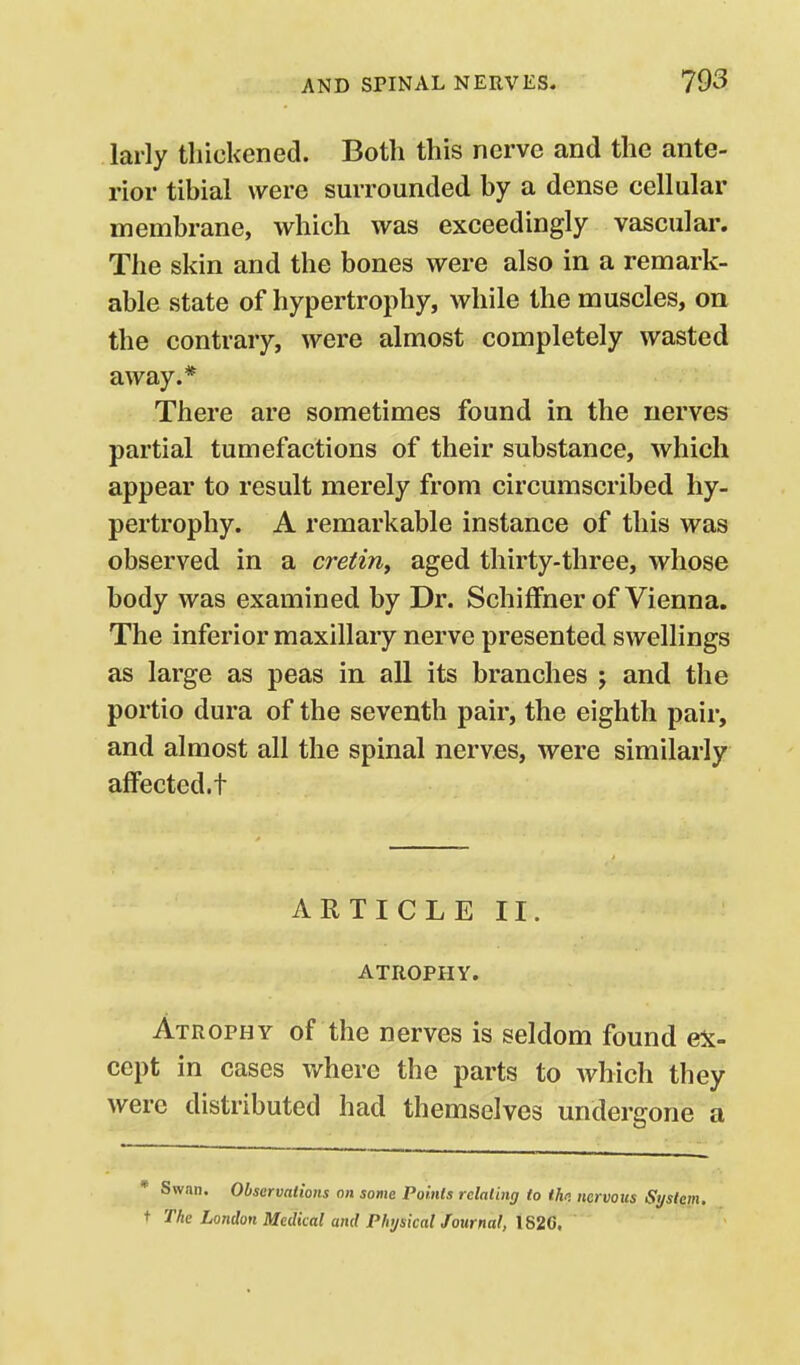 larly thickened. Both this nerve and the ante- rior tibial were surrounded by a dense cellular membrane, which was exceedingly vascular. The skin and the bones were also in a remark- able state of hypertrophy, while the muscles, on the contrary, were almost completely wasted away.* There are sometimes found in the nerves partial tumefactions of their substance, which appear to result merely from circumscribed hy- pertrophy. A remarkable instance of this was observed in a cretin^ aged thirty-three, whose body was examined by Dr. SchifFner of Vienna. The inferior maxillary nerve presented swellings as large as peas in all its branches j and the portio dura of the seventh pair, the eighth pair, and almost all the spinal nerves, were similarly affected, t ARTICLE II. ATROPHY. Atrophy of the nerves is seldom found e5t- cept in cases v/here the parts to which they were distributed had themselves undergone a Swan. Observations on some Points relating to th<! nervous Stjstem, The London Medical and Physical Journal, 1820.