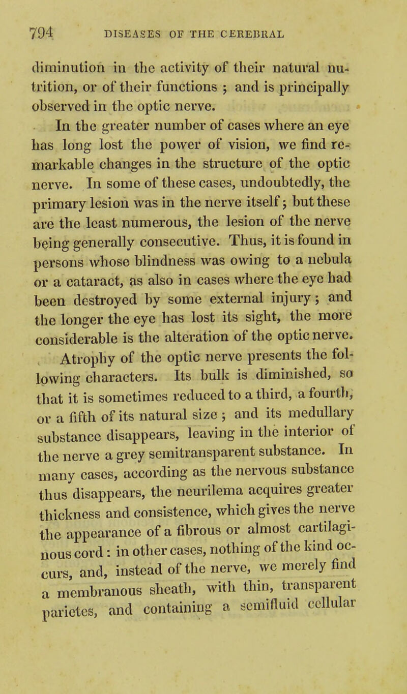 diminution in the activity of their natural nu- trition, or of their functions ; and is principally observed in the optic nerve. In the greater number of cases where an eye has long lost the power of vision, we find re- markable changes in the structure of the optic nerve. In some of these cases, undoubtedly, the primary lesion was in the nerve itself j but these are the least numerous, the lesion of the nerve being generally consecutive. Thus, it is found in persons whose blindness was owing to a nebula or a cataract, as also in cases where the eye had been destroyed by some external injury; and the longer the eye has lost its sight, the more considerable is the alteration of the optic nerve. Atrophy of the optic nerve presents the fol- lowing characters. Its bulk is diminished, so that it is sometimes reduced to a third, a fourth, or a fifth of its natural size ; and its medullary substance disappears, leaving in the interior of the nerve a grey semitransparent substance. In many cases, according as the nervous substance thus disappears, the neurilema acquires greater thickness and consistence, which gives the nerve the appearance of a fibrous or almost cartilagi- nous cord: in other cases, nothing of the kind oc- curs and, instead of the nerve, we merely find a membranous sheath, with thin, transparent parictes, and containing a semifluid cellular
