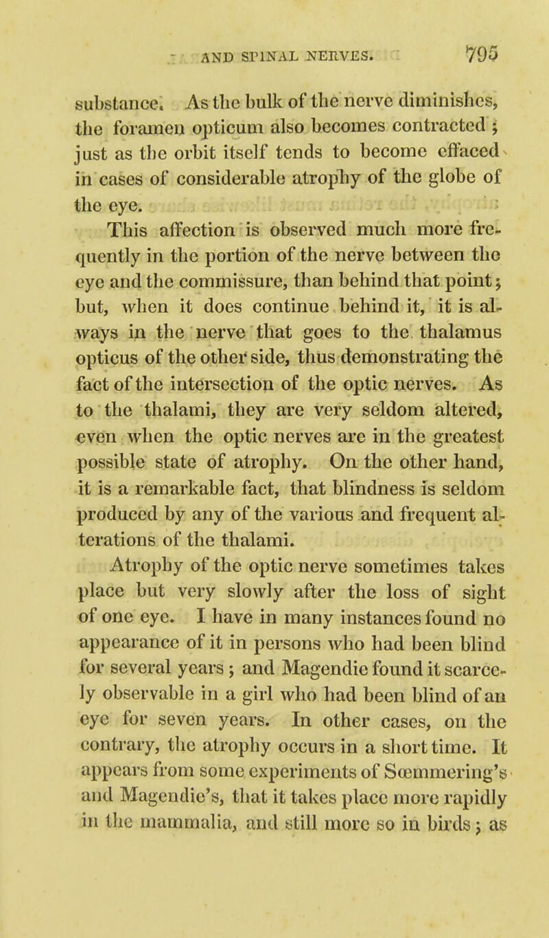 substance. As the bulk of tbe nerve diminishes, the foramen opticum also becomes contracted j just as the orbit itself tends to become effaced^ in cases of considerable atrophy of the globe of the eye. ; This affection is obsei'ved much more fre- quently in the portion of the nerve between the eye and the commissure, than behind that point j but, Avhen it does continue behind it, it is aL ways in the nerve that goes to the thalamus opticus of the other side, thus demonstrating the fact of the intersection of the optic nerves. As to the thalami, they are very seldom altered, even when the optic nerves are in the greatest possible state of atrophy. On the other hand, it is a remarkable fact, that blindness is seldom produced by any of the various and frequent al- terations of the thalami. Atrophy of the optic nerve sometimes takes place but very slowly after the loss of sight of one eye. I have in many instances found no appearance of it in persons who had been blind for several years; and Magendie found it scarce- ly observable in a girl who had been blind of an eye for seven years. In other cases, on the contrary, the atrophy occurs in a short time. It appears from some experiments of Soemmering's and Magcndie's, that it takes place more rapidly in the mammalia, and still more so in birds j as