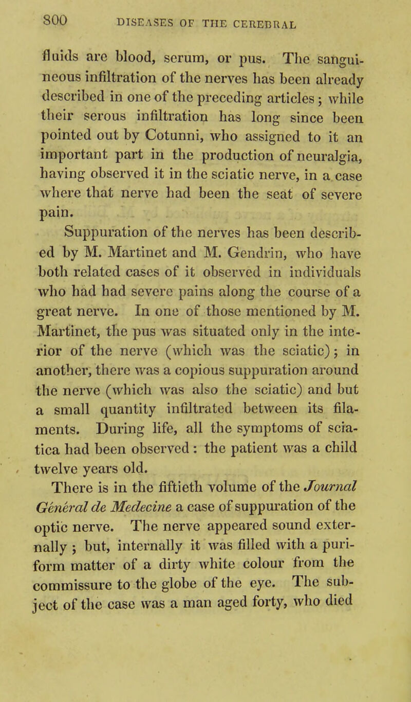 fluids are blood, serum, or pus. The sangui- neous infiltration of the nerves has been already described in one of the preceding articles; while their serous infiltration has long since been pointed out by Cotunni, who assigned to it an important part in the production of neuralgia, having observed it in the sciatic nerve, in a case where that nerve had been the seat of severe pain. Suppuration of the nerves has been describ- ed by M. Martinet and M. Gendrin, who have both related cases of it observed in individuals who had had severe pains along the course of a great nerve. In one of those mentioned by M. Martinet, the pus was situated only in the inte- rior of the nerve (which was the sciatic) 5 in another, there was a copious suppuration around the nerve (which was also the sciatic) and but a small quantity infiltrated between its fila- ments. During life, all the symptoms of scia- tica had been observed : the patient was a child twelve years old. There is in the fiftieth volume of the Journal General de Medecine a case of suppuration of the optic nerve. The nerve appeared sound exter- nally 5 but, internally it was filled with a puri- form matter of a dirty white colour from the commissure to the globe of the eye. The sub- ject of the case was a man aged forty, who died