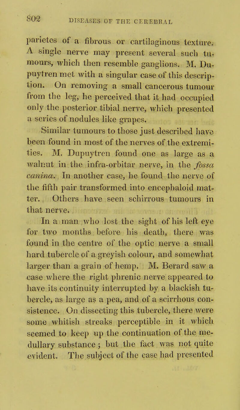 parietcs of a fibrous or cartilaginous texture. A single nerve may present several such tu- mours, which then resemble ganglions. M. Du- puytren met with a singular case of this descrip- tion. On removing a small cancerous tumour from the leg, he perceived that it had occupied only the posterior tibial nerve, which presented a series of nodules like grapes. Similar tumours to those just described have been found in most of the nerves of the extremi- ties. M. Dupuytrcn found one as large as a walnut in the infra-orbitar nerve, in the fossa cmiina. In another case, he found the nerve of the fifth pair transformed into encephaloid mat- ter. Others have seen schirrous tumours in that nerve. In a man who lost the sight of his left eye for two months before his death, there was found in the centre of the optic nerve a small hard tubercle of a greyish colour, and somewhat larger than a grain of hemp. M. Berard saw a case where the right phrenic nerve appeared to have its continuity interrupted by a blackish tu- bercle, as large as a pea, and of a scirrhous con- sistence. On dissecting this tubercle, there were some whitish streaks perceptible in it which seemed to keep up the continuation of the me- dullary substance but the fact was not quite evident. The subject of the case had presented