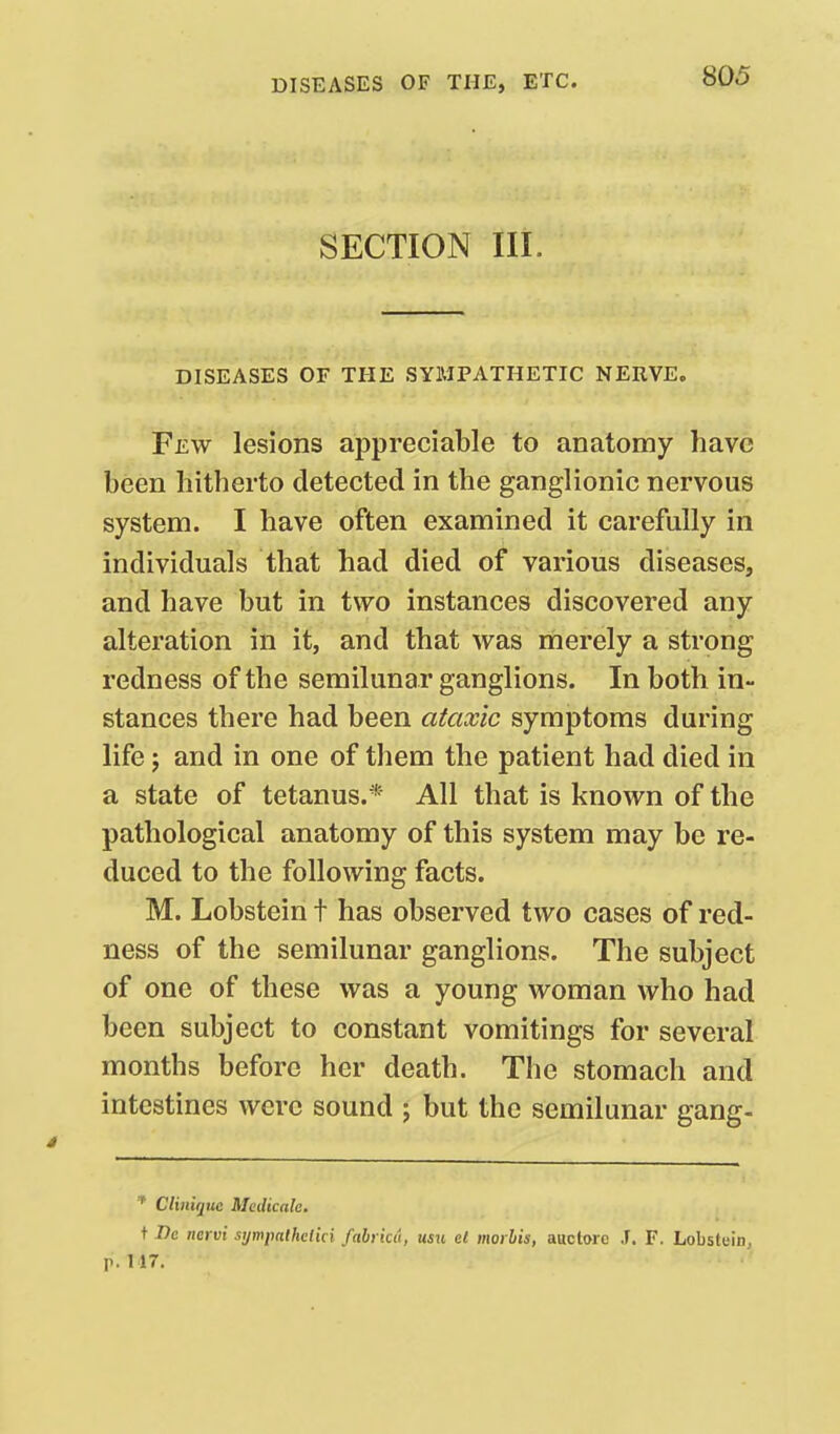 SECTION III. DISEASES OF THE SYMPATHETIC NERVE. Few lesions appreciable to anatomy have been hitherto detected in the ganglionic nervous system. I have often examined it carefully in individuals that had died of various diseases, and have but in two instances discovered any alteration in it, and that was merely a strong redness of the semilunar ganglions. In both in- stances there had been ataxic symptoms during life J and in one of them the patient had died in a state of tetanus.* All that is known of the pathological anatomy of this system may be re- duced to the following facts. M. Lobstein t has observed two cases of red- ness of the semilunar ganglions. The subject of one of these was a young woman who had been subject to constant vomitings for several months before her death. The stomach and intestines were sound ; but the semilunar gang- ^ Cliuiquc Medicale. t I)e ncrvi sijmpalhcl'm fahrku, usu el inoi his, auctorc T. F. Lobstuin, p. 117.