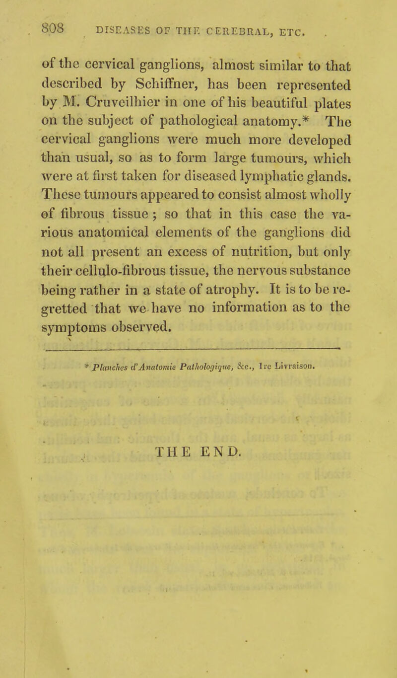 of the cervical ganglions, almost similar to that described by Schiffner, has been represented by M. Cruveilhier in one of his beautiful plates on the subject of pathological anatomy.* The cervical ganglions were much more developed than usual, so as to form large tumours, which were at first taken for diseased lymphatic glands. These tumours appeared to consist almost wholly of fibrous tissue ; so that in this case the va- rious anatomical elements of the ganglions did not all present an excess of nutrition, but only their cellulo-fibrous tissue, the nervous substance being rather in a state of atrophy. It is to be re- gretted that we have no information as to the symptoms observed. * Plcmclies d'Anatomie Pathologique, Sic, lie Livrnisoii. THE END.