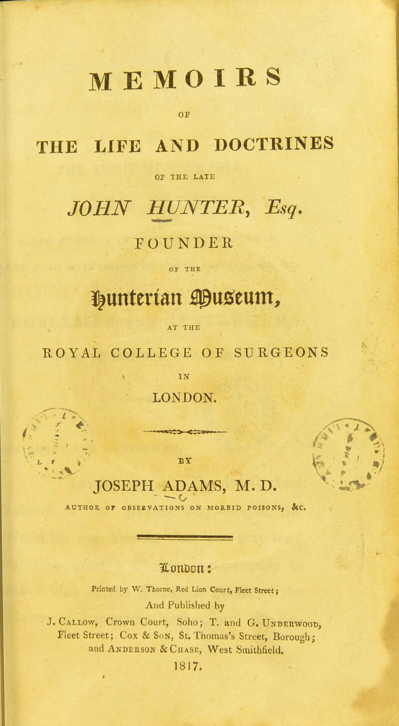 MEMOIRS OF THE LIFE AND DOCTRINES OF THE LATE JOHN HUNTER, Esq. FOUNDER OF THE ^unterian Museum, AT THE ROYAL COLLEGE OF SURGEONS « IN LONDON. r ♦ / : .' f , & JOSEPH ADAMS, M. D. AUTHOR Or OBSERVATIONS ON MORBID POISONS, i(C. 3tonuon: Printed by W. Thome, Red Lion Court, Fleet Street; And Published by J. Callow, Crown Court, Soho; T. and G. Underwood, Fleet Street; Cox & Son, St. Thomas's Street, Borough; and Anderson & Chase, West Smithfield. 1817.