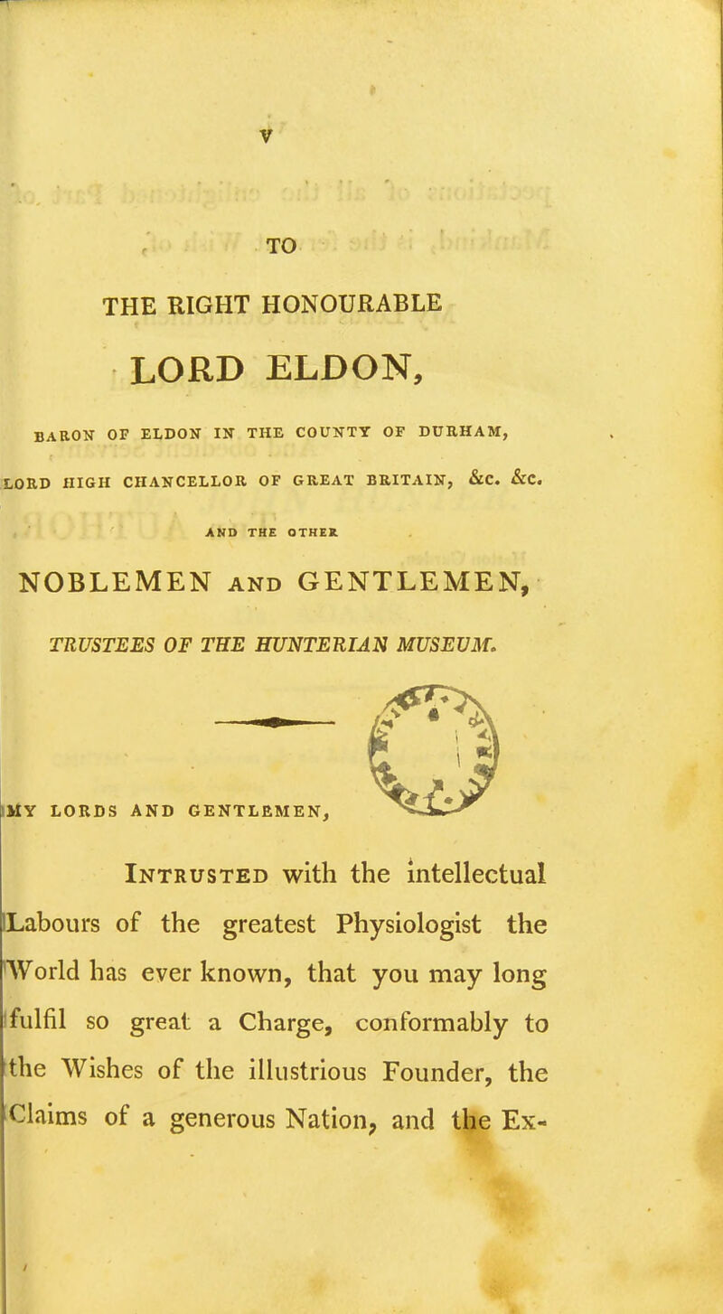 TO THE RIGHT HONOURABLE LORD ELDON, BARON OF ELDON IN THE COUNTY OF DURHAM, LORD HIGH CHANCELLOR OF GREAT BRITAIN, &C. &C. AND THE OTHER. NOBLEMEN and GENTLEMEN, TRUSTEES OF THE HUNTERIAN MUSEUM, SMY LORDS AND GENTLEMEN, Intrusted with the intellectual ILabours of the greatest Physiologist the World has ever known, that you may long 1 fulfil so great a Charge, conformably to the Wishes of the illustrious Founder, the Claims of a generous Nation, and the Ex-