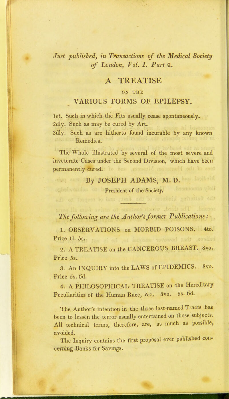 Just published, in Transactions of the Medical Society of London, Vol. I. Part 2. A TREATISE ON THE VARIOUS FORMS OF EPILEPSY. 1st. Such in which the Fits usually cease spontaneously. 2dly. Such as may be cured by Art. 3dly. Such as are hitherto found incurable by any known Remedies. The Whole illustrated by several of the most severe and inveterate Cases under the Second Division, which have been permanently cured. By JOSEPH ADAMS, M. D. President of the Society. The following are the Author's former Publications : 1. OBSERVATIONS on MORBID POISONS. 4to. Price ll. 6s. 2. A TREATISE on the CANCEROUS BREAST. Svo. Price 5s. 3. An INQUIRY into the LAWS of EPIDEMICS. 8vo. Price 5s. 6d. 4. A PHILOSOPHICAL TREATISE on the Hereditary Peculiarities of the Human Race, &c. Svo. 5s. 6d. The Author's intention in the three last-named Tracts has been to lessen the terror usually entertained on those subjects, All technical terms, therefore, are, as much as possible, avoided. The Inquiry contains the first proposal ever published con- cerning Banks for Savings.