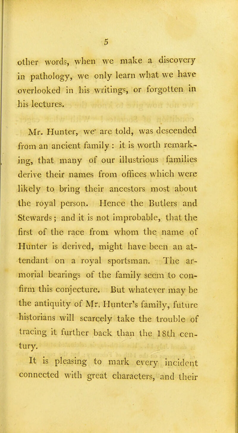 other words, when we make a discovery in pathology, we only learn what we have overlooked in his writings, or forgotten in his lectures. Mr. Hunter, we- are told, was descended from an ancient family : it is worth remark- ing, that many of our illustrious families derive their names from offices which were likely to bring their ancestors most about the royal person. Hence the Butlers and Stewards; and it is not improbable, that the first of the race from whom the name of Hunter is derived, might have been an at- tendant on a royal sportsman. The ar- morial bearings of the family seem to con- firm this conjecture. But whatever may be the antiquity of Mr. Hunter's family, future historians will scarcely take the trouble of tracing it further back than the 18 th cen- tury. It is pleasing to mark every incident connected with great characters, and their